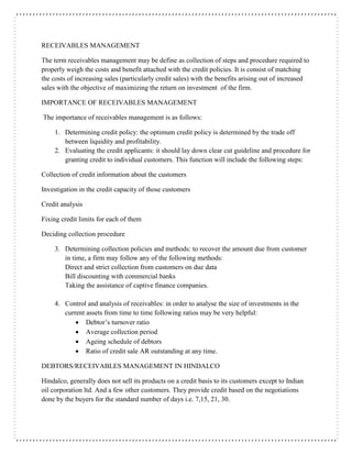 RECEIVABLES MANAGEMENT
The term receivables management may be define as collection of steps and procedure required to
properly weigh the costs and benefit attached with the credit policies. It is consist of matching
the costs of increasing sales (particularly credit sales) with the benefits arising out of increased
sales with the objective of maximizing the return on investment of the firm.
IMPORTANCE OF RECEIVABLES MANAGEMENT
The importance of receivables management is as follows:
1. Determining credit policy: the optimum credit policy is determined by the trade off
between liquidity and profitability.
2. Evaluating the credit applicants: it should lay down clear cut guideline and procedure for
granting credit to individual customers. This function will include the following steps:
Collection of credit information about the customers
Investigation in the credit capacity of those customers
Credit analysis
Fixing credit limits for each of them
Deciding collection procedure
3. Determining collection policies and methods: to recover the amount due from customer
in time, a firm may follow any of the following methods:
Direct and strict collection from customers on due data
Bill discounting with commercial banks
Taking the assistance of captive finance companies.
4. Control and analysis of receivables: in order to analyse the size of investments in the
current assets from time to time following ratios may be very helpful:
 Debtor’s turnover ratio
 Average collection period
 Ageing schedule of debtors
 Ratio of credit sale AR outstanding at any time.
DEBTORS/RECEIVABLES MANAGEMENT IN HINDALCO
Hindalco, generally does not sell its products on a credit basis to its customers except to Indian
oil corporation ltd. And a few other customers. They provide credit based on the negotiations
done by the buyers for the standard number of days i.e. 7,15, 21, 30.
 