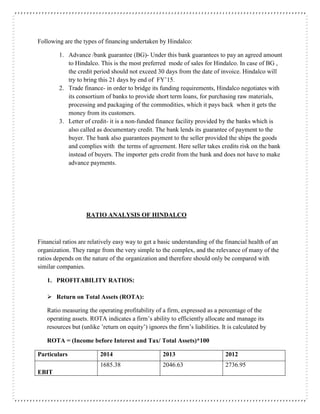 Following are the types of financing undertaken by Hindalco:
1. Advance /bank guarantee (BG)- Under this bank guarantees to pay an agreed amount
to Hindalco. This is the most preferred mode of sales for Hindalco. In case of BG ,
the credit period should not exceed 30 days from the date of invoice. Hindalco will
try to bring this 21 days by end of FY’15.
2. Trade finance- in order to bridge its funding requirements, Hindalco negotiates with
its consortium of banks to provide short term loans, for purchasing raw materials,
processing and packaging of the commodities, which it pays back when it gets the
money from its customers.
3. Letter of credit- it is a non-funded finance facility provided by the banks which is
also called as documentary credit. The bank lends its guarantee of payment to the
buyer. The bank also guarantees payment to the seller provided the ships the goods
and complies with the terms of agreement. Here seller takes credits risk on the bank
instead of buyers. The importer gets credit from the bank and does not have to make
advance payments.
RATIO ANALYSIS OF HINDALCO
Financial ratios are relatively easy way to get a basic understanding of the financial health of an
organization. They range from the very simple to the complex, and the relevance of many of the
ratios depends on the nature of the organization and therefore should only be compared with
similar companies.
1. PROFITABILITY RATIOS:
 Return on Total Assets (ROTA):
Ratio measuring the operating profitability of a firm, expressed as a percentage of the
operating assets. ROTA indicates a firm’s ability to efficiently allocate and manage its
resources but (unlike ’return on equity’) ignores the firm’s liabilities. It is calculated by
ROTA = (Income before Interest and Tax/ Total Assets)*100
Particulars 2014 2013 2012
EBIT
1685.38 2046.63 2736.95
 
