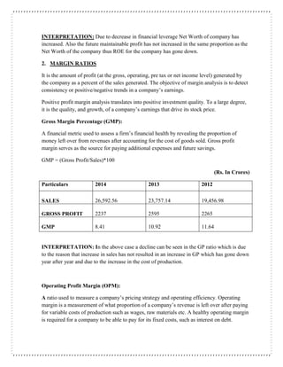 INTERPRETATION: Due to decrease in financial leverage Net Worth of company has
increased. Also the future maintainable profit has not increased in the same proportion as the
Net Worth of the company thus ROE for the company has gone down.
2. MARGIN RATIOS
It is the amount of profit (at the gross, operating, pre tax or net income level) generated by
the company as a percent of the sales generated. The objective of margin analysis is to detect
consistency or positive/negative trends in a company’s earnings.
Positive profit margin analysis translates into positive investment quality. To a large degree,
it is the quality, and growth, of a company’s earnings that drive its stock price.
Gross Margin Percentage (GMP):
A financial metric used to assess a firm’s financial health by revealing the proportion of
money left over from revenues after accounting for the cost of goods sold. Gross profit
margin serves as the source for paying additional expenses and future savings.
GMP = (Gross Profit/Sales)*100
(Rs. In Crores)
Particulars 2014 2013 2012
SALES 26,592.56 23,757.14 19,456.98
GROSS PROFIT 2237 2595 2265
GMP 8.41 10.92 11.64
INTERPRETATION: In the above case a decline can be seen in the GP ratio which is due
to the reason that increase in sales has not resulted in an increase in GP which has gone down
year after year and due to the increase in the cost of production.
Operating Profit Margin (OPM):
A ratio used to measure a company’s pricing strategy and operating efficiency. Operating
margin is a measurement of what proportion of a company’s revenue is left over after paying
for variable costs of production such as wages, raw materials etc. A healthy operating margin
is required for a company to be able to pay for its fixed costs, such as interest on debt.
 