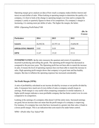 Operating margin gives analysts an idea of how much a company makes (before interest and
taxes) on each dollar of sales. When looking at operating margin to determine the quality of a
company, it is best to look at the change in operating margin over time and to compare the
company’s yearly or quarterly figures to those of its competitors. If a company’s margin is
increasing, it is earning more per dollar of sales. The higher the margin, the better.
OPM= (Operating Profit/Sales)*100
(Rs. In
Crores)
Particulars 2014 2013 2012
SALES 26,592.56 23,757.14 19,456.98
OPERATING PROFIT 3105 3155 2950
OPM 11.67 13.22 15.11
INTERPRETATION: As the ratio measures the quantum and extent of expenditure
incurred in producing and selling the goods. The operating profit margin has decreased as
compared to the previous years. The Operating profit has not been able to match the increase
in sales. It means the level of operating expenses have not been able to match the increase in
sales. High operating profit margin shows that company is in good state and has healthy
margins. But due to inflation the operating expenses has increased considerably.
Net Profit Margin (NPM):
A ratio of profitability calculated as net income divided by revenues or net profits divided by
sales. It measures how much out of every dollar of sales a company actually keeps in
earnings. Profit margin is very useful when comparing companies in similar industries. A
higher profit margin indicates a more profitable company that has better control over its costs
compared to its competitors.
Looking at the earnings of a company often doesn’t tell the entire story. Increased earnings
are good, but an increase does not mean that the profit margin of a company is improving.
For instance, if a company has costs that have increased at a greater rate than sales, it leads to
a lower profit margin. This is an indication that costs need to be under better control.
NPM = (Profit After Tax/ Sales)*100
 