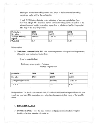 The higher will be the working capital ratio, lower is the investment in working
capital and higher will be the profitability.
A high WCT Ratio reflects the better utilisation of working capital of the firm.
However, a High WCT ratio also implies a low net working capital in relation to the
sales volume and implies overtrading by the firm in relation to Net Working capital.
This may be the risky proposition.
Particulars 2014 2013 2012
Net sales 27851 26057 26597
Average working
capital
4685.05 5206.63 3222.2
W.C.T.R 5.9 5.0 8.25
Interpretation:
 Total Asset turnover Ratio: This ratio measures per rupee sales generated by per rupee
of tangible asset maintained by the firm.
It can be calculated as :
Total asset turnover ratio = Net sales
Average tangible asset
particulars 2014 2013 2012
Net sales 27851 26057 26597
Average tangible assets 11725.65 15160.29
T.A.T.R 0.45 0.57
Interpretation:- The Total Asset turnover ratio of Hindalco Industries has improved over the year
which is a good sign. This means that more sales have been generated per rupee of the tangible
assets
4. LIQUIDITY RATIOS
 CURRENT RATIO :- It is the most common and popular measure of studying the
liquidity of a firm. It can be calculated as
 