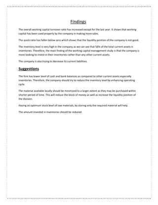 Findings
The overall working capital turnover ratio has increased except for the last year. It shows that working
capital has been used properly by the company in making more sales.
The quick ratio has fallen below zero which shows that the liquidity position of the company is not good.
The inventory level is very high in the company as we can see that 56% of the total current assets is
inventories. Therefore, the main finding of the working capital management study is that the company is
more looking to invest in their inventories rather than any other current assets.
The company is also trying to decrease its current liabilities.
Suggestions
The firm has lower level of cash and bank balances as compared to other current assets especially
inventories. Therefore, the company should try to reduce the inventory level by enhancing operating
cycle.
The material available locally should be minimized to a larger extent as they may be purchased within
shorter period of time. This will reduce the block of money as well as increase the liquidity position of
the division.
Having an optimum stock level of raw materials, by storing only the required material will help.
The amount invested in inventories should be reduced.
 
