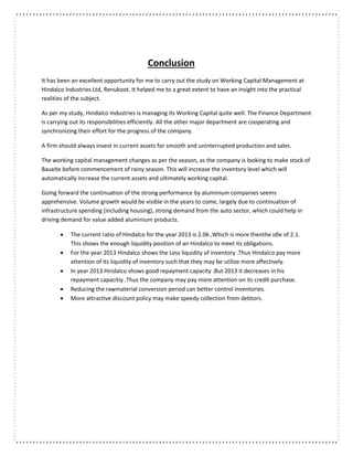 Conclusion
It has been an excellent opportunity for me to carry out the study on Working Capital Management at
Hindalco Industries Ltd, Renukoot. It helped me to a great extent to have an insight into the practical
realities of the subject.
As per my study, Hindalco Industries is managing its Working Capital quite well. The Finance Department
is carrying out its responsibilities efficiently. All the other major department are cooperating and
synchronizing their effort for the progress of the company.
A firm should always invest in current assets for smooth and uninterrupted production and sales.
The working capital management changes as per the season, as the company is looking to make stock of
Bauxite before commencement of rainy season. This will increase the inventory level which will
automatically increase the current assets and ultimately working capital.
Going forward the continuation of the strong performance by aluminium companies seems
apprehensive. Volume growth would be visible in the years to come, largely due to continuation of
infrastructure spending (including housing), strong demand from the auto sector, which could help in
driving demand for value added aluminium products.
 The current ratio of Hindalco for the year 2013 is 2.06 ,Which is more thenthe idle of 2:1.
This shows the enough liquidity position of an Hindalco to meet its obligations.
 For the year 2013 Hindalco shows the Less liquidity of inventory .Thus Hindalco pay more
attention of its liquidity of inventory such that they may be utilize more affectively.
 In year 2013 Hindalco shows good repayment capacity .But 2013 it decreases in his
repayment capacitiy .Thus the company may pay more attention on its credit purchase.
 Reducing the rawmaterial conversion period can better control inventories.
 More attractive discount policy may make speedy collection from debtors.
 