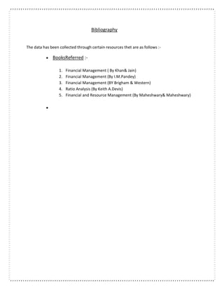 Bibliography
The data has been collected through certain resources thet are as follows :-
 BooksReferred :-
1. Financial Management ( By Khan& Jain)
2. Financial Management (By I.M.Pandey)
3. Financial Management (BY Brigham & Western)
4. Ratio Analysis (By Keith A.Devis)
5. Financial and Resource Management (By Maheshwary& Maheshwary)

 