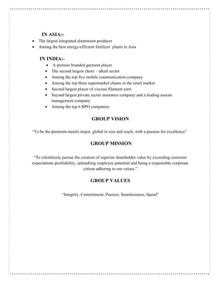 IN ASIA:-
 The largest integrated aluminium producer
 Among the best energy-efficient fertilizer plants in Asia
IN INDIA:-
 A premier branded garment player
 The second largest chore – alkali sector
 Among the top five mobile communication company
 Among the top three supermarket chains in the retail market
 Second largest player of viscous filament yarn
 Second largest private sector insurance company and a leading assests
management company
 Among the top 6 BPO companies
GROUP VISION
“To be the premium metals major, global in size and reach, with a passion for excellence”
GROUP MISSION
“To relentlessly pursue the creation of superior shareholder value by exceeding customer
expectations profitability, unleashing employee potential and being a responsible corporate
citizen adhering to our values.”
GROUP VALUES
“Integrity, Commitment, Passion, Seamlessness, Speed”
 