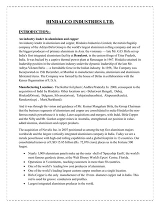 HINDALCO INDUSTRIES LTD.
INTRODUCTION:-
An industry leader in aluminium and copper
An industry leader in aluminium and copper, Hindalco Industries Limited, the metals flagship
company of the Aditya Birla Group is the world's largest aluminium rolling company and one of
the biggest producers of primary aluminium in Asia. the visionary — late Mr. G.D. Birla set up
India's first integrated aluminium facility at Renukoot, in the eastern fringe of Uttar Pradesh,
India. It was backed by a captive thermal power plant at Renusagar in 1967. Hindalco attained its
leadership position in the aluminium industry under the dynamic leadership of the late Mr.
Aditya Vikram Birla — a formidable force in the Indian industry. In 1958, The Company was
Incorporated on 15th December, at Mumbai to manufacture alumina, aluminium and aluminium
fabricated items. The Company was formed by the house of Birlas in collaboration with the
Kaiser Organisation of U.S.A.
Manufacturing Location:- The Kollur foil plant ( Andhra Pradesh). In 2008, consequent to the
acquisition of Indal by Hindalco. Other locations are:- Belur(west Bengal), Dahej,
Hirakud(Orissa), Belgaum, Silvassa(orissa), Taloja(maharashtra), Alupuram(kerala),
Renukoot(u.p) , Muri(Jharkhand).
And it was through the vision and guidance of Mr. Kumar Mangalam Birla, the Group Chairman
that the business segments of aluminium and copper are consolidated to make Hindalco the non-
ferrous metals powerhouse it is today. Later acquisitions and mergers, with Indal, Birla Copper
and the Nifty and Mt. Gordon copper mines in Australia, strengthened our position in value-
added alumina, aluminium and copper products.
The acquisition of Novelis Inc. in 2007 positioned us among the top five aluminium majors
worldwide and the largest vertically integrated aluminium company in India. Today we are a
metals powerhouse with high-end rolling capabilities and a global footprint in 13 countries. Our
consolidated turnover of USD 15.85 billion (Rs. 72,078 crore) places us in the Fortune 500
league.
 Nearly 1,000 aluminium panels make up the outer shell of 'Spaceship Earth', the world's
most famous geodesic dome, at the Walt Disney World's Epcot Centre, Florida.
 Operations in 5 continents, reaching customers in more than 50 countries.
 One of the world’s leading low cost producers of aluminium.
 One of the world’s leading largest custom copper smelters at a single location.
 Birla Copper is the only manufacturer of the 19 mm diameter copper rod in India. This
rod is used for groove conductors and profiles.
 Largest integrated aluminium producer in the world.
 