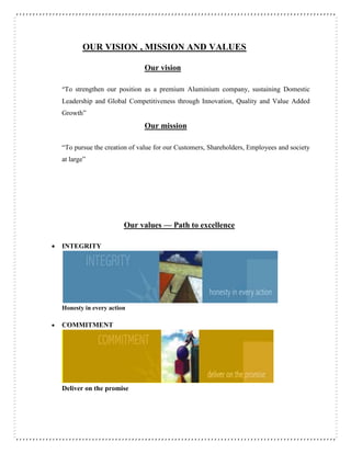 OUR VISION , MISSION AND VALUES
Our vision
“To strengthen our position as a premium Aluminium company, sustaining Domestic
Leadership and Global Competitiveness through Innovation, Quality and Value Added
Growth”
Our mission
“To pursue the creation of value for our Customers, Shareholders, Employees and society
at large”
Our values — Path to excellence
 INTEGRITY
Honesty in every action
 COMMITMENT
Deliver on the promise
 