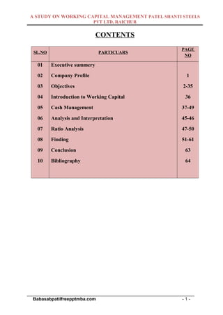 A STUDY ON WORKING CAPITAL MANAGEMENT PATEL SHANTI STEELS
                            PVT LTD, RAICHUR


                              CONTENTS
                                                             PAGE
  SL.NO                       PARTICUARS
                                                              NO

    01    Executive summery

    02    Company Profile                                      1

    03    Objectives                                          2-35

    04    Introduction to Working Capital                      36

    05    Cash Management                                    37-49

    06    Analysis and Interpretation                        45-46

    07    Ratio Analysis                                     47-50

    08    Finding                                            51-61

    09    Conclusion                                           63

    10    Bibliography                                         64




___________________________________________________________________
  Babasabpatilfreepptmba.com                                  -1-
 