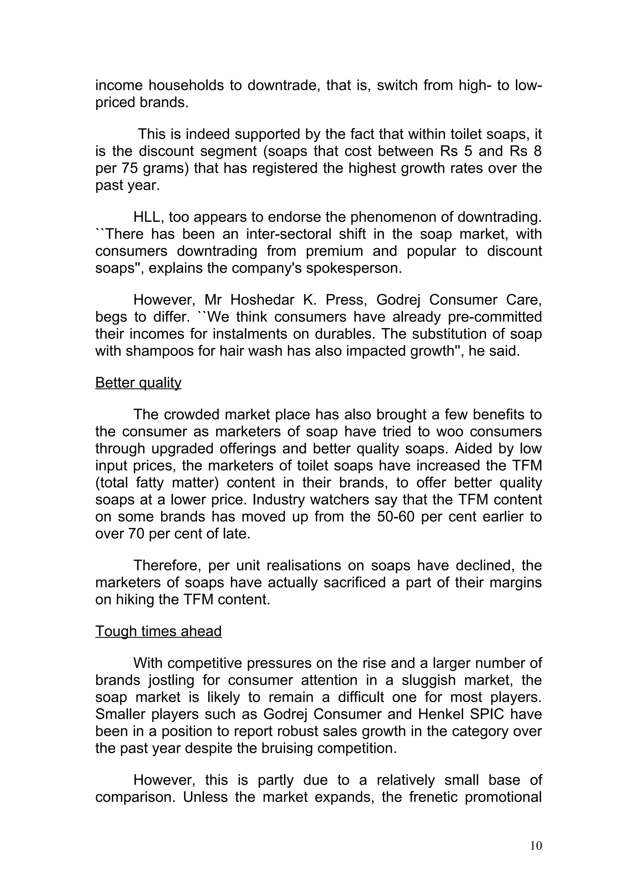 income households to downtrade, that is, switch from high- to low-
priced brands.

       This is indeed supported by the fact that within toilet soaps, it
is the discount segment (soaps that cost between Rs 5 and Rs 8
per 75 grams) that has registered the highest growth rates over the
past year.

      HLL, too appears to endorse the phenomenon of downtrading.
``There has been an inter-sectoral shift in the soap market, with
consumers downtrading from premium and popular to discount
soaps'', explains the company's spokesperson.

       However, Mr Hoshedar K. Press, Godrej Consumer Care,
begs to differ. ``We think consumers have already pre-committed
their incomes for instalments on durables. The substitution of soap
with shampoos for hair wash has also impacted growth'', he said.

Better quality

       The crowded market place has also brought a few benefits to
the consumer as marketers of soap have tried to woo consumers
through upgraded offerings and better quality soaps. Aided by low
input prices, the marketers of toilet soaps have increased the TFM
(total fatty matter) content in their brands, to offer better quality
soaps at a lower price. Industry watchers say that the TFM content
on some brands has moved up from the 50-60 per cent earlier to
over 70 per cent of late.

      Therefore, per unit realisations on soaps have declined, the
marketers of soaps have actually sacrificed a part of their margins
on hiking the TFM content.

Tough times ahead

      With competitive pressures on the rise and a larger number of
brands jostling for consumer attention in a sluggish market, the
soap market is likely to remain a difficult one for most players.
Smaller players such as Godrej Consumer and Henkel SPIC have
been in a position to report robust sales growth in the category over
the past year despite the bruising competition.

    However, this is partly due to a relatively small base of
comparison. Unless the market expands, the frenetic promotional


                                                                     10
 