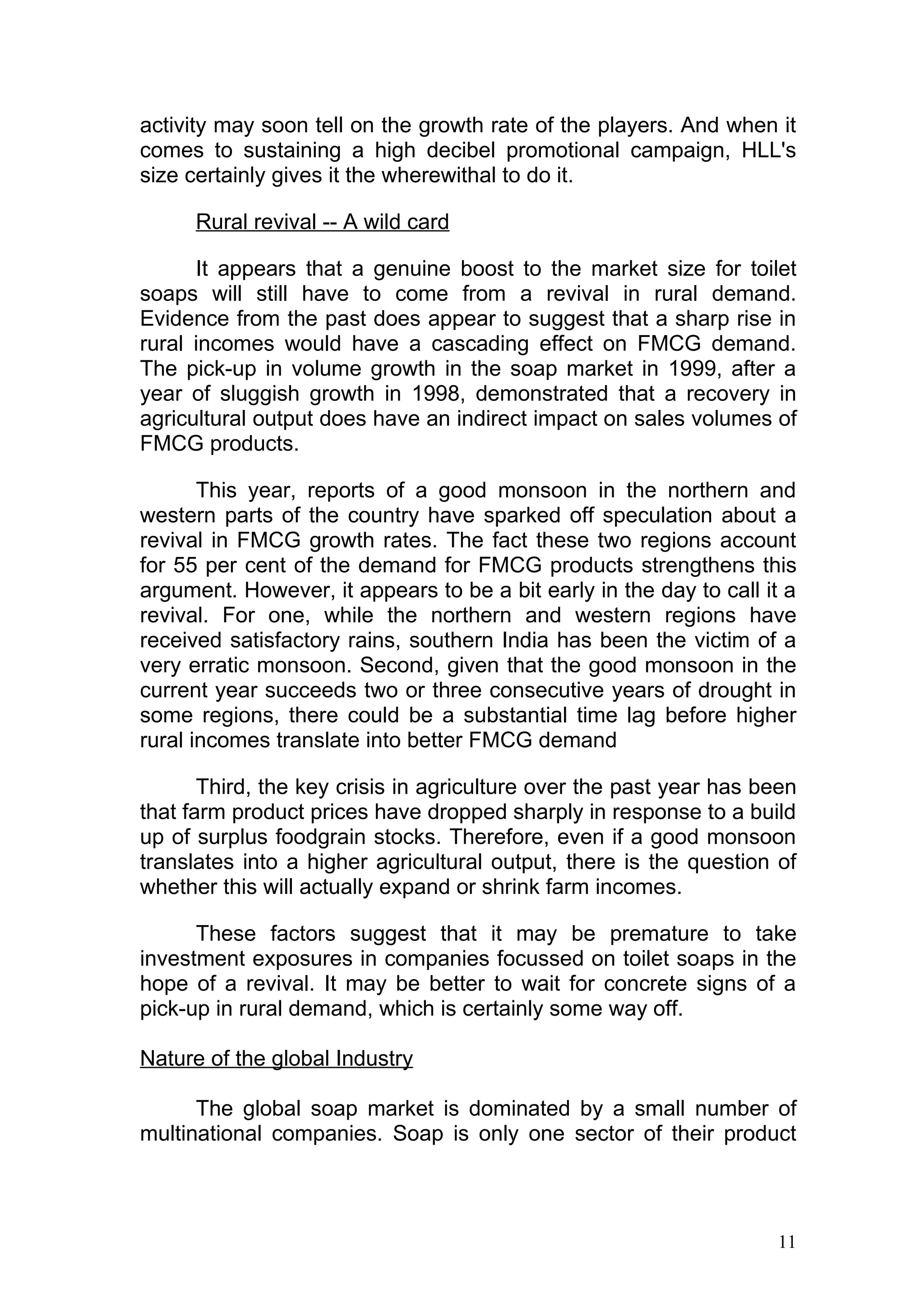 activity may soon tell on the growth rate of the players. And when it
comes to sustaining a high decibel promotional campaign, HLL's
size certainly gives it the wherewithal to do it.

      Rural revival -- A wild card

      It appears that a genuine boost to the market size for toilet
soaps will still have to come from a revival in rural demand.
Evidence from the past does appear to suggest that a sharp rise in
rural incomes would have a cascading effect on FMCG demand.
The pick-up in volume growth in the soap market in 1999, after a
year of sluggish growth in 1998, demonstrated that a recovery in
agricultural output does have an indirect impact on sales volumes of
FMCG products.

       This year, reports of a good monsoon in the northern and
western parts of the country have sparked off speculation about a
revival in FMCG growth rates. The fact these two regions account
for 55 per cent of the demand for FMCG products strengthens this
argument. However, it appears to be a bit early in the day to call it a
revival. For one, while the northern and western regions have
received satisfactory rains, southern India has been the victim of a
very erratic monsoon. Second, given that the good monsoon in the
current year succeeds two or three consecutive years of drought in
some regions, there could be a substantial time lag before higher
rural incomes translate into better FMCG demand

       Third, the key crisis in agriculture over the past year has been
that farm product prices have dropped sharply in response to a build
up of surplus foodgrain stocks. Therefore, even if a good monsoon
translates into a higher agricultural output, there is the question of
whether this will actually expand or shrink farm incomes.

      These factors suggest that it may be premature to take
investment exposures in companies focussed on toilet soaps in the
hope of a revival. It may be better to wait for concrete signs of a
pick-up in rural demand, which is certainly some way off.

Nature of the global Industry

      The global soap market is dominated by a small number of
multinational companies. Soap is only one sector of their product



                                                                    11
 