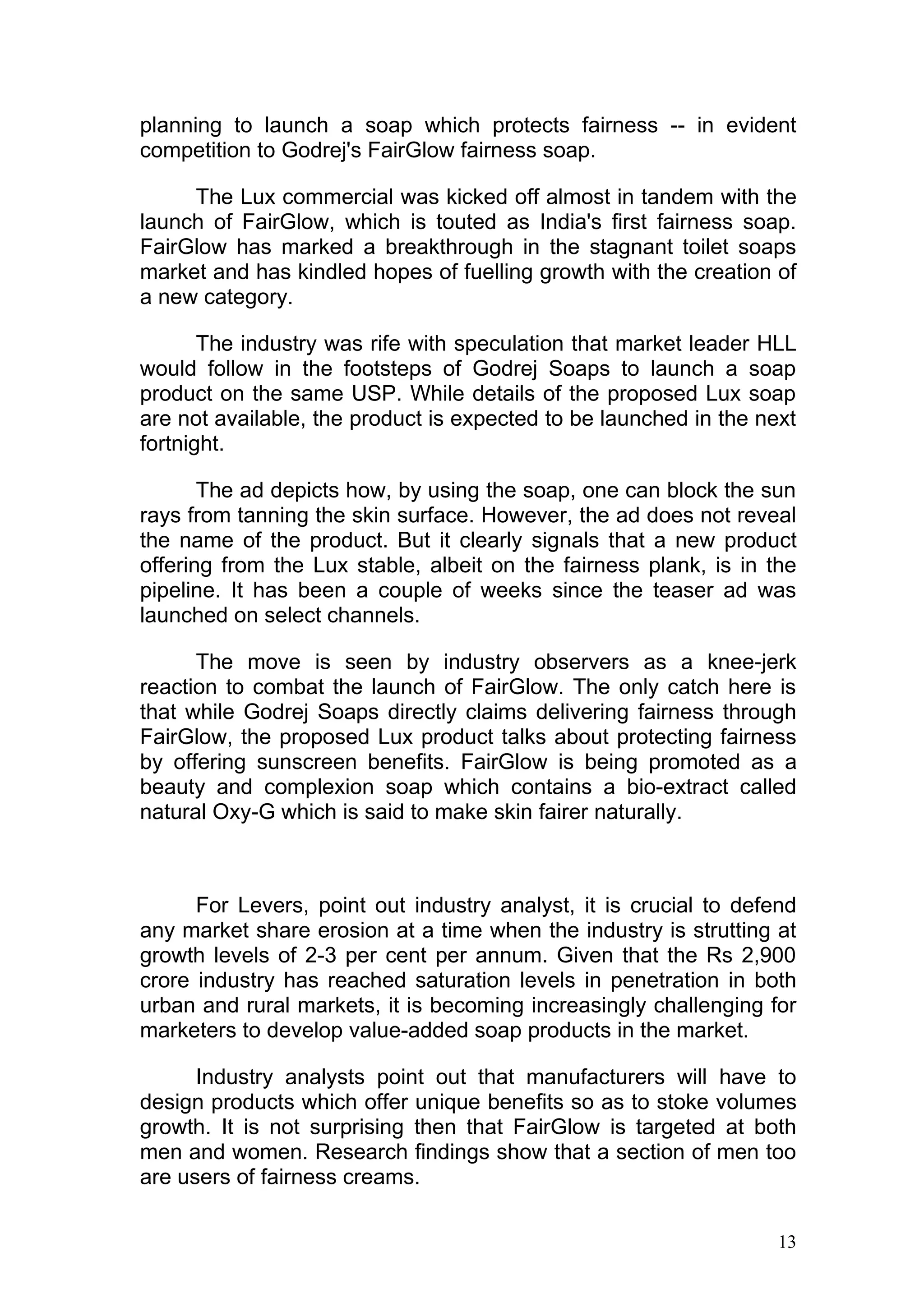 planning to launch a soap which protects fairness -- in evident
competition to Godrej's FairGlow fairness soap.

     The Lux commercial was kicked off almost in tandem with the
launch of FairGlow, which is touted as India's first fairness soap.
FairGlow has marked a breakthrough in the stagnant toilet soaps
market and has kindled hopes of fuelling growth with the creation of
a new category.

       The industry was rife with speculation that market leader HLL
would follow in the footsteps of Godrej Soaps to launch a soap
product on the same USP. While details of the proposed Lux soap
are not available, the product is expected to be launched in the next
fortnight.

       The ad depicts how, by using the soap, one can block the sun
rays from tanning the skin surface. However, the ad does not reveal
the name of the product. But it clearly signals that a new product
offering from the Lux stable, albeit on the fairness plank, is in the
pipeline. It has been a couple of weeks since the teaser ad was
launched on select channels.

      The move is seen by industry observers as a knee-jerk
reaction to combat the launch of FairGlow. The only catch here is
that while Godrej Soaps directly claims delivering fairness through
FairGlow, the proposed Lux product talks about protecting fairness
by offering sunscreen benefits. FairGlow is being promoted as a
beauty and complexion soap which contains a bio-extract called
natural Oxy-G which is said to make skin fairer naturally.



      For Levers, point out industry analyst, it is crucial to defend
any market share erosion at a time when the industry is strutting at
growth levels of 2-3 per cent per annum. Given that the Rs 2,900
crore industry has reached saturation levels in penetration in both
urban and rural markets, it is becoming increasingly challenging for
marketers to develop value-added soap products in the market.

      Industry analysts point out that manufacturers will have to
design products which offer unique benefits so as to stoke volumes
growth. It is not surprising then that FairGlow is targeted at both
men and women. Research findings show that a section of men too
are users of fairness creams.

                                                                   13
 