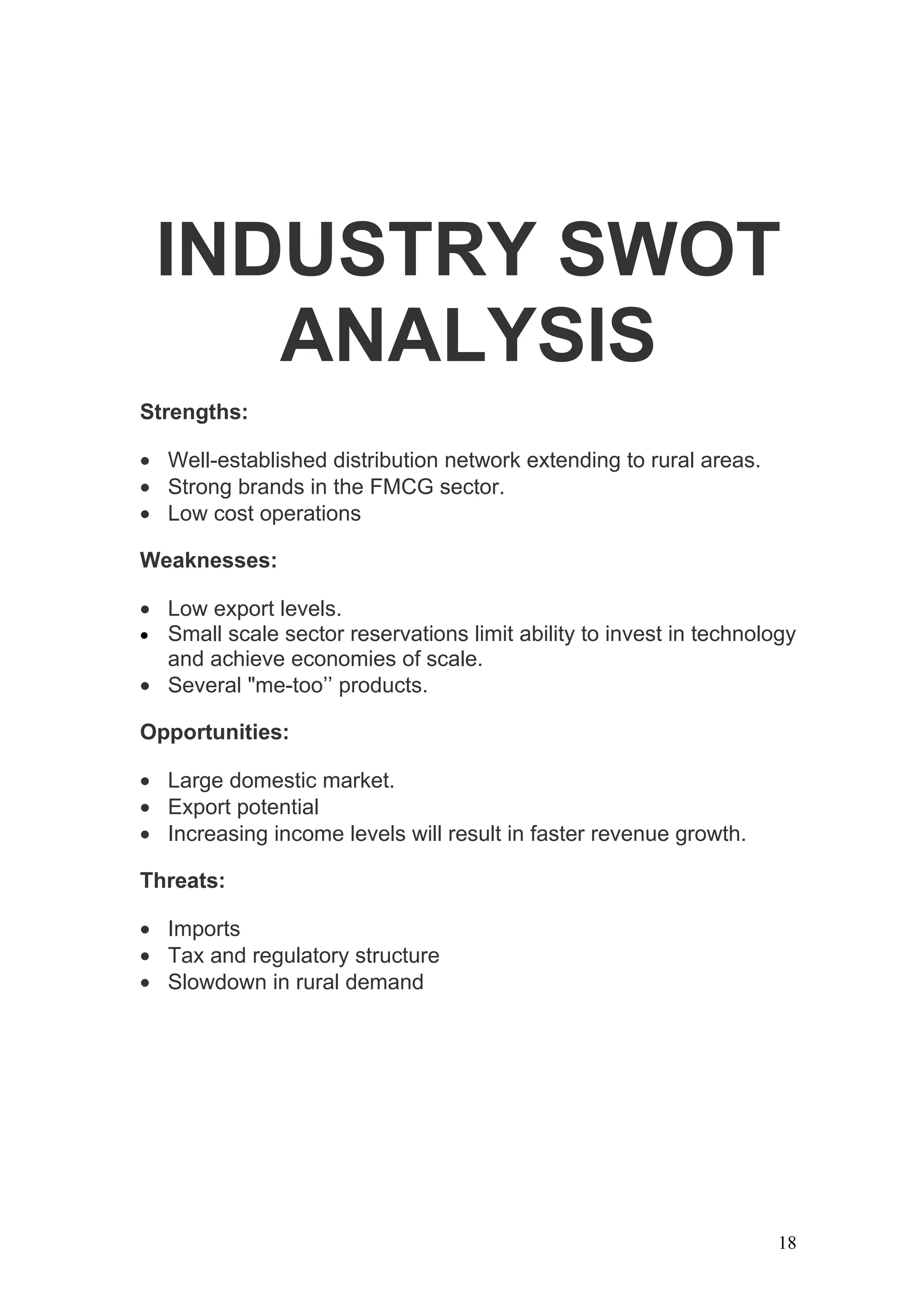 INDUSTRY SWOT
    ANALYSIS
Strengths:

• Well-established distribution network extending to rural areas.
• Strong brands in the FMCG sector.
• Low cost operations

Weaknesses:

• Low export levels.
• Small scale sector reservations limit ability to invest in technology
  and achieve economies of scale.
• Several "me-too’’ products.

Opportunities:

• Large domestic market.
• Export potential
• Increasing income levels will result in faster revenue growth.

Threats:

• Imports
• Tax and regulatory structure
• Slowdown in rural demand




                                                                     18
 