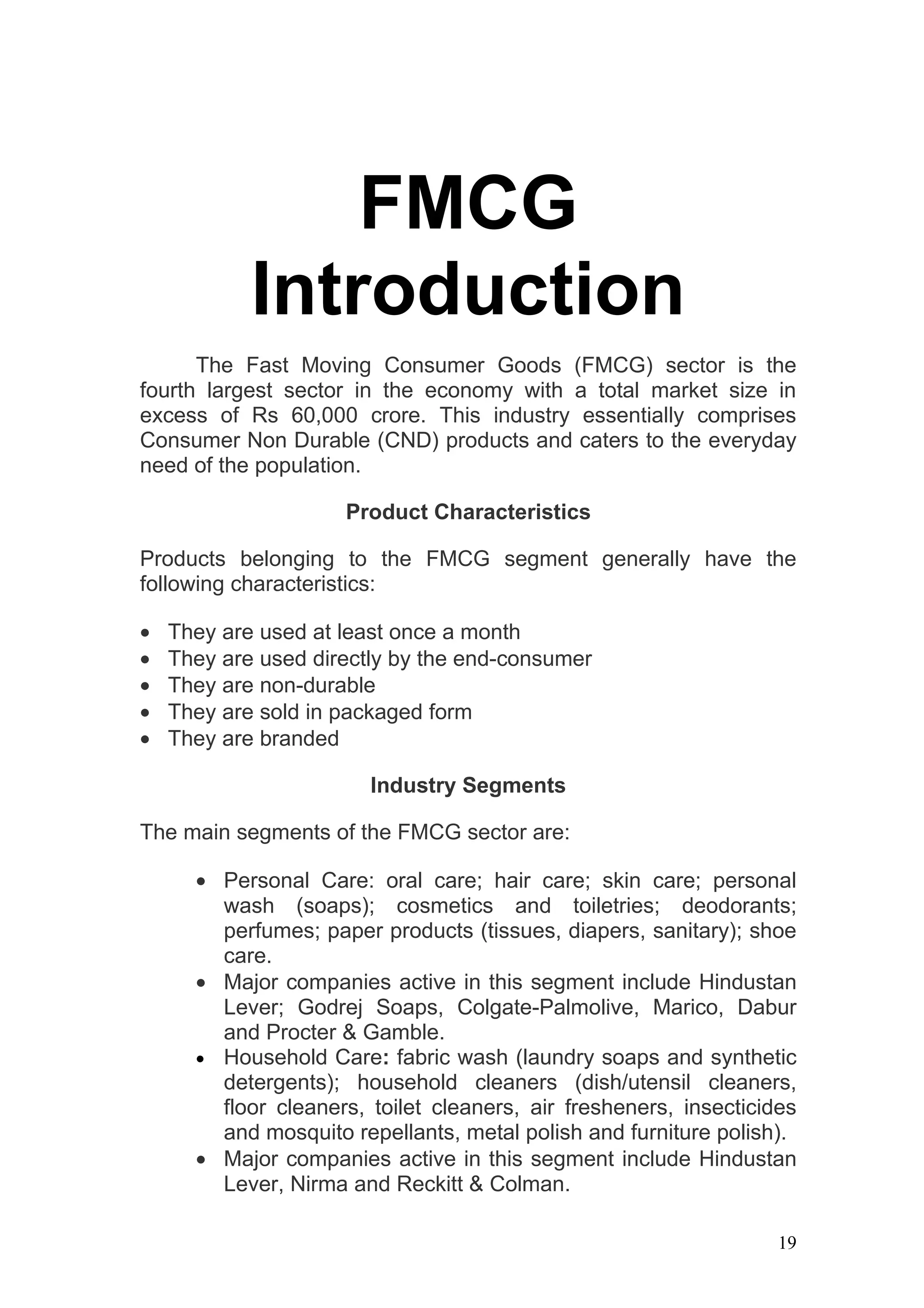 FMCG
            Introduction
      The Fast Moving Consumer Goods (FMCG) sector is the
fourth largest sector in the economy with a total market size in
excess of Rs 60,000 crore. This industry essentially comprises
Consumer Non Durable (CND) products and caters to the everyday
need of the population.

                     Product Characteristics

Products belonging to the FMCG segment generally have the
following characteristics:

•   They are used at least once a month
•   They are used directly by the end-consumer
•   They are non-durable
•   They are sold in packaged form
•   They are branded

                        Industry Segments

The main segments of the FMCG sector are:

      • Personal Care: oral care; hair care; skin care; personal
        wash (soaps); cosmetics and toiletries; deodorants;
        perfumes; paper products (tissues, diapers, sanitary); shoe
        care.
      • Major companies active in this segment include Hindustan
        Lever; Godrej Soaps, Colgate-Palmolive, Marico, Dabur
        and Procter & Gamble.
      • Household Care: fabric wash (laundry soaps and synthetic
        detergents); household cleaners (dish/utensil cleaners,
        floor cleaners, toilet cleaners, air fresheners, insecticides
        and mosquito repellants, metal polish and furniture polish).
      • Major companies active in this segment include Hindustan
        Lever, Nirma and Reckitt & Colman.

                                                                   19
 