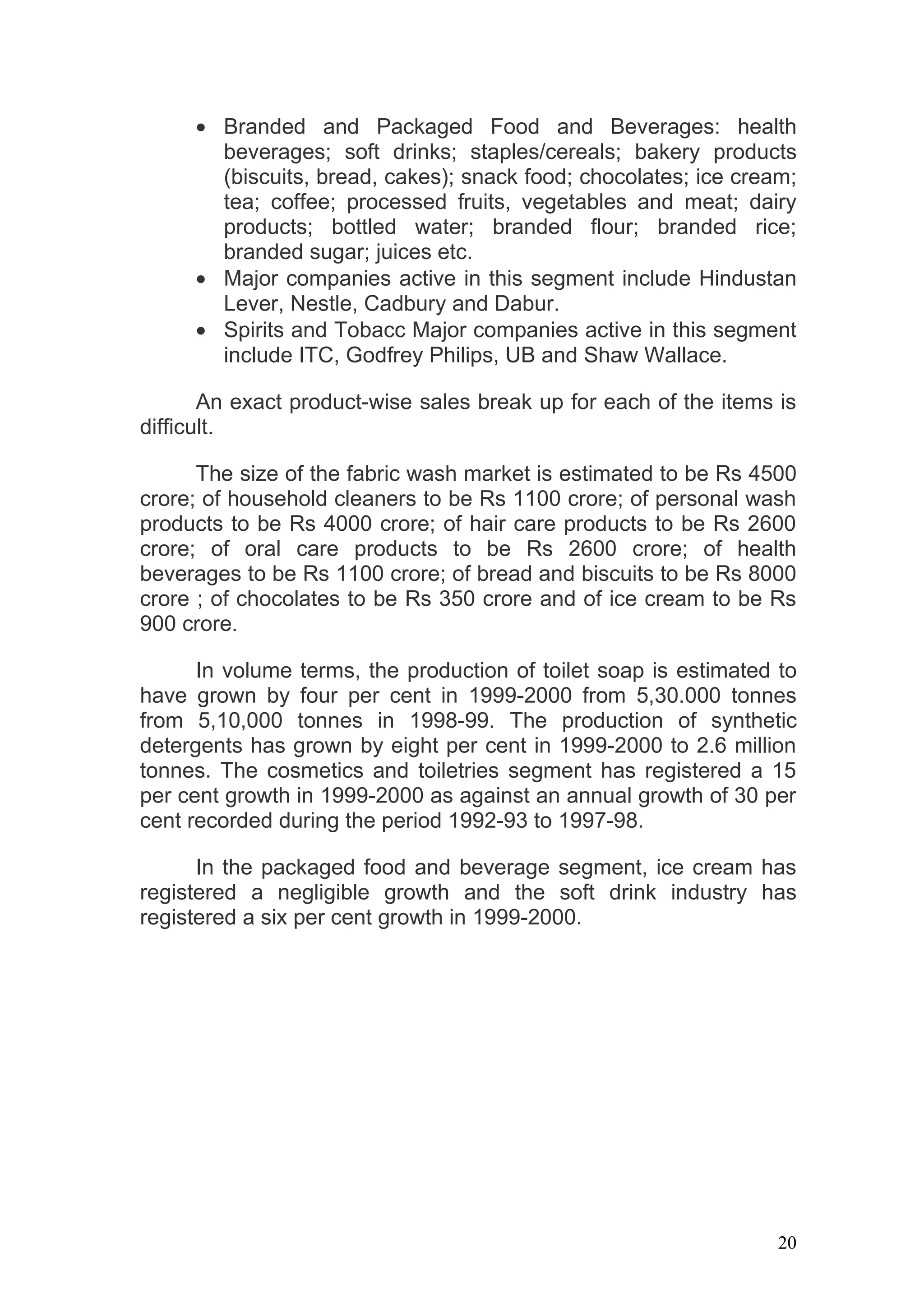 • Branded and Packaged Food and Beverages: health
       beverages; soft drinks; staples/cereals; bakery products
       (biscuits, bread, cakes); snack food; chocolates; ice cream;
       tea; coffee; processed fruits, vegetables and meat; dairy
       products; bottled water; branded flour; branded rice;
       branded sugar; juices etc.
     • Major companies active in this segment include Hindustan
       Lever, Nestle, Cadbury and Dabur.
     • Spirits and Tobacc Major companies active in this segment
       include ITC, Godfrey Philips, UB and Shaw Wallace.

       An exact product-wise sales break up for each of the items is
difficult.

      The size of the fabric wash market is estimated to be Rs 4500
crore; of household cleaners to be Rs 1100 crore; of personal wash
products to be Rs 4000 crore; of hair care products to be Rs 2600
crore; of oral care products to be Rs 2600 crore; of health
beverages to be Rs 1100 crore; of bread and biscuits to be Rs 8000
crore ; of chocolates to be Rs 350 crore and of ice cream to be Rs
900 crore.

      In volume terms, the production of toilet soap is estimated to
have grown by four per cent in 1999-2000 from 5,30.000 tonnes
from 5,10,000 tonnes in 1998-99. The production of synthetic
detergents has grown by eight per cent in 1999-2000 to 2.6 million
tonnes. The cosmetics and toiletries segment has registered a 15
per cent growth in 1999-2000 as against an annual growth of 30 per
cent recorded during the period 1992-93 to 1997-98.

      In the packaged food and beverage segment, ice cream has
registered a negligible growth and the soft drink industry has
registered a six per cent growth in 1999-2000.




                                                                  20
 