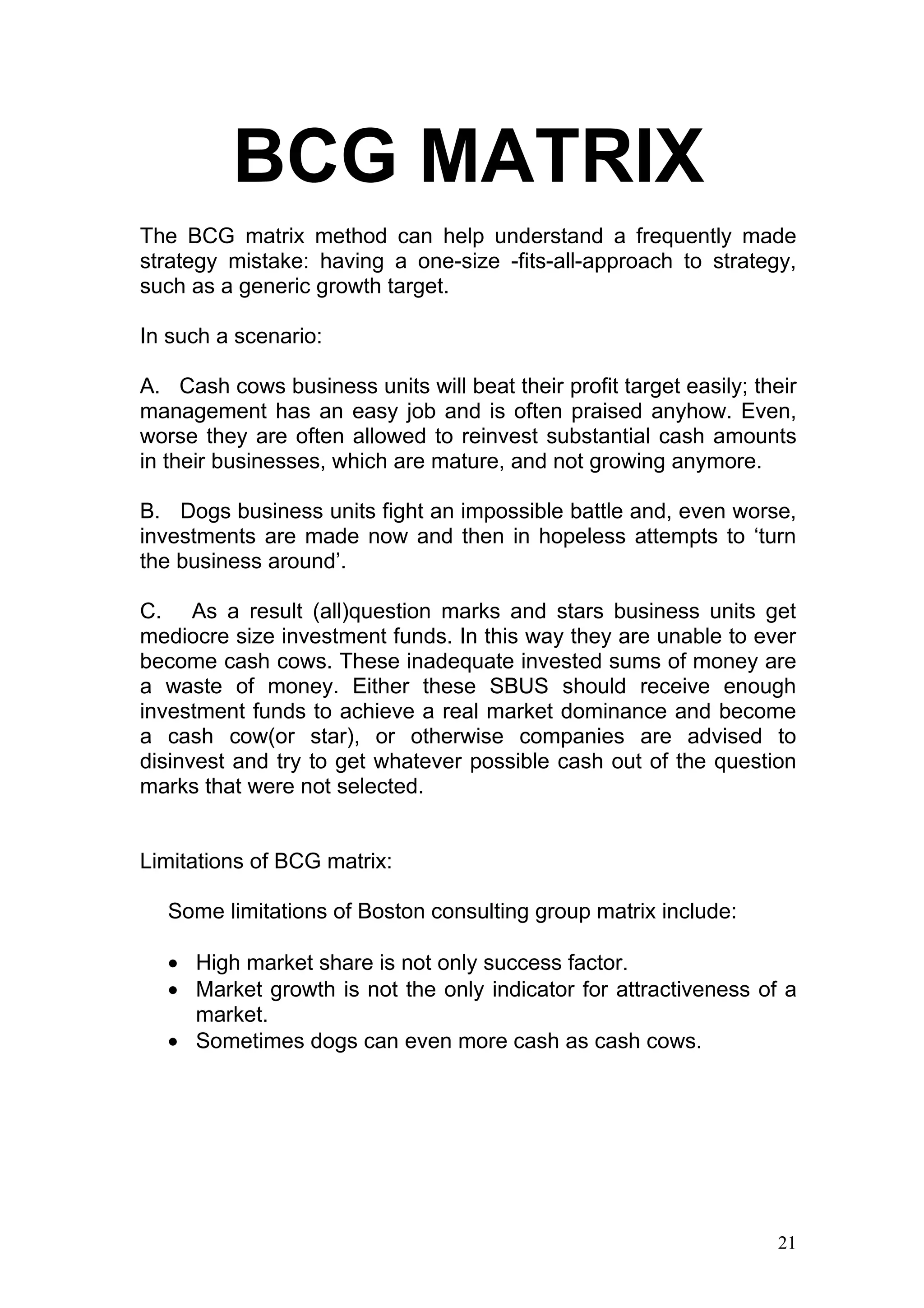 BCG MATRIX
The BCG matrix method can help understand a frequently made
strategy mistake: having a one-size -fits-all-approach to strategy,
such as a generic growth target.

In such a scenario:

A. Cash cows business units will beat their profit target easily; their
management has an easy job and is often praised anyhow. Even,
worse they are often allowed to reinvest substantial cash amounts
in their businesses, which are mature, and not growing anymore.

B. Dogs business units fight an impossible battle and, even worse,
investments are made now and then in hopeless attempts to ‘turn
the business around’.

C. As a result (all)question marks and stars business units get
mediocre size investment funds. In this way they are unable to ever
become cash cows. These inadequate invested sums of money are
a waste of money. Either these SBUS should receive enough
investment funds to achieve a real market dominance and become
a cash cow(or star), or otherwise companies are advised to
disinvest and try to get whatever possible cash out of the question
marks that were not selected.


Limitations of BCG matrix:

   Some limitations of Boston consulting group matrix include:

   • High market share is not only success factor.
   • Market growth is not the only indicator for attractiveness of a
     market.
   • Sometimes dogs can even more cash as cash cows.




                                                                    21
 