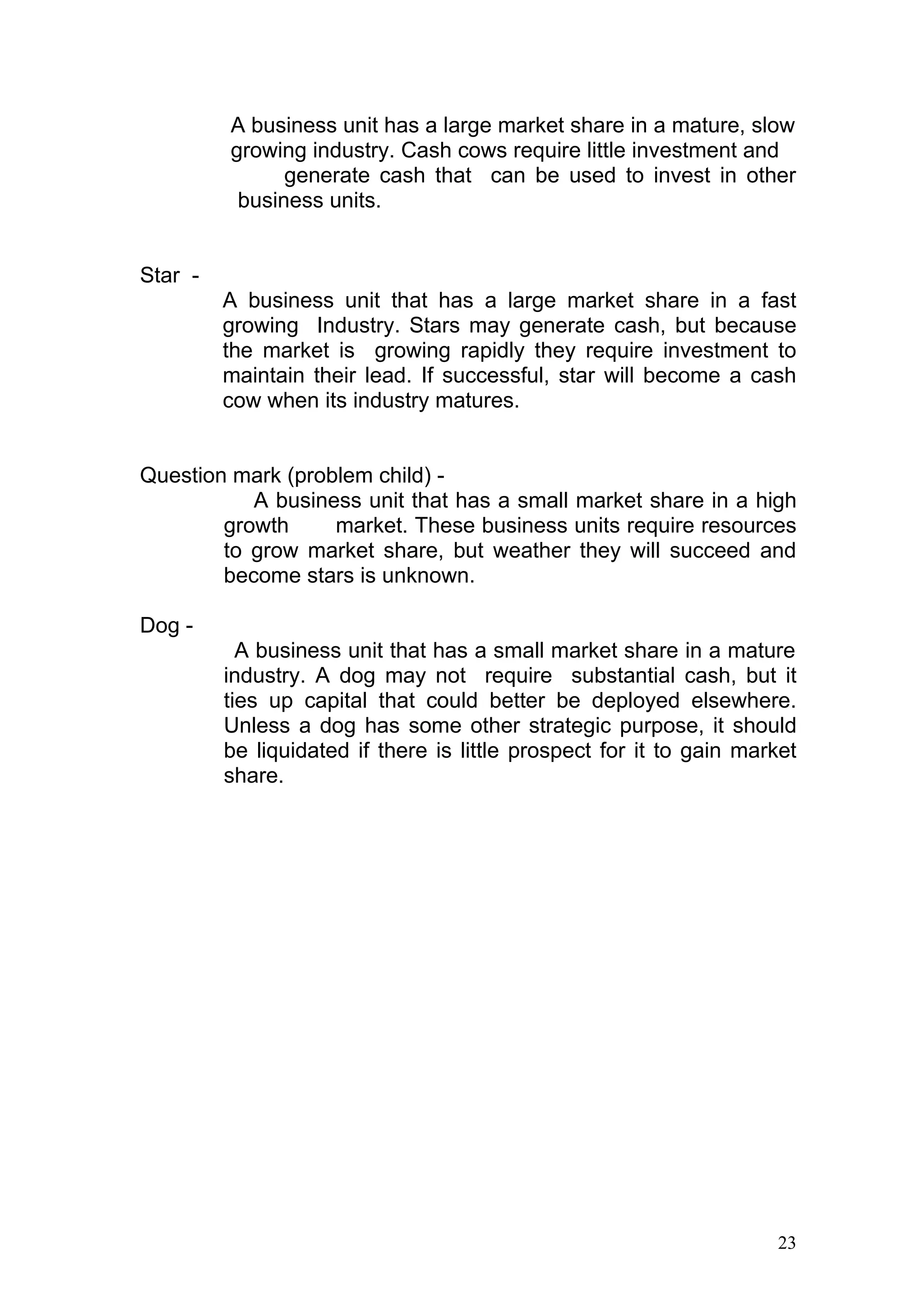 A business unit has a large market share in a mature, slow
         growing industry. Cash cows require little investment and
               generate cash that can be used to invest in other
          business units.


Star -
         A business unit that has a large market share in a fast
         growing Industry. Stars may generate cash, but because
         the market is growing rapidly they require investment to
         maintain their lead. If successful, star will become a cash
         cow when its industry matures.


Question mark (problem child) -
           A business unit that has a small market share in a high
        growth     market. These business units require resources
        to grow market share, but weather they will succeed and
        become stars is unknown.

Dog -
           A business unit that has a small market share in a mature
         industry. A dog may not require substantial cash, but it
         ties up capital that could better be deployed elsewhere.
         Unless a dog has some other strategic purpose, it should
         be liquidated if there is little prospect for it to gain market
         share.




                                                                     23
 