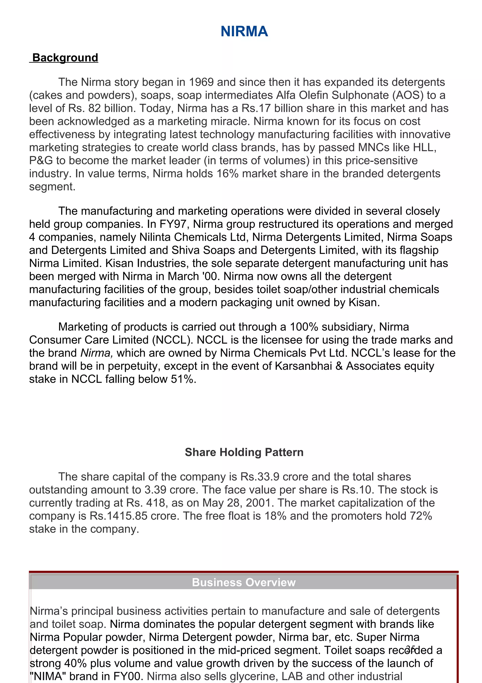 NIRMA
 Background
          Toilet soaps recorded a strong 40% plus volume and value growth
       The Nirmaby the success of and since then it has expanded its Rose
          driven story began in 1969 the nIma launch. Besides the detergents
(cakes and powders), soaps, soap several fragrance variants such as Nima to a
          variant, Nirma launched intermediates Alfa Olefin Sulphonate (AOS)
level of Rs. 82 and Nima Sandal duringathe year. Other toilet this market and has
          Lime billion. Today, Nirma has Rs.17 billion share in soap brands
          Nirma Bath , Nirma Beauty, Nirma Lime and Nirma Premium
been acknowledged as a marketing miracle. Nirma known for its focus on cost
effectiveness by integrating latest technology also continued facilities with innovative
          positioned at various price points manufacturing to grow. Toilet
marketing strategies to create from 75,450brands, has by passed MNCs like HLL,
          soap volumes grew world class tons in FY99 to 106,626 tons in
P&G to becomeToilet soap leader (in terms of volumes) in thiswas increased
          FY00. the market manufacture capacity at Mandali price-sensitive
industry. from 90000 to 110000 holdspa in FY00 share in the branded detergents
           In value terms, Nirma tons 16% market
segment.

      The manufacturing and marketing operations were divided in several closely
held group companies. In FY97, Nirma group restructured its operations and merged
4 companies, namely Nilinta Chemicals Ltd, Nirma Detergents Limited, Nirma Soaps
and Detergents Limited and Shiva Soaps and Detergents Limited, with its flagship
Nirma Limited. Kisan Industries, the sole separate detergent manufacturing unit has
been merged with Nirma in March '00. Nirma now owns all the detergent
manufacturing facilities of the group, besides toilet soap/other industrial chemicals
manufacturing facilities and a modern packaging unit owned by Kisan.

      Marketing of products is carried out through a 100% subsidiary, Nirma
Consumer Care Limited (NCCL). NCCL is the licensee for using the trade marks and
the brand Nirma, which are owned by Nirma Chemicals Pvt Ltd. NCCL’s lease for the
brand will be in perpetuity, except in the event of Karsanbhai & Associates equity
stake in NCCL falling below 51%. olding Pattern




                                Share Holding Pattern

      The share capital of the company is Rs.33.9 crore and the total shares
outstanding amount to 3.39 crore. The face value per share is Rs.10. The stock is
currently trading at Rs. 418, as on May 28, 2001. The market capitalization of the
company is Rs.1415.85 crore. The free float is 18% and the promoters hold 72%
stake in the company.



                                 Business Overview

Nirma’s principal business activities pertain to manufacture and sale of detergents
and toilet soap. Nirma dominates the popular detergent segment with brands like
Nirma Popular powder, Nirma Detergent powder, Nirma bar, etc. Super Nirma
                                                                             25
detergent powder is positioned in the mid-priced segment. Toilet soaps recorded a
strong 40% plus volume and value growth driven by the success of the launch of
"NIMA" brand in FY00. Nirma also sells glycerine, LAB and other industrial
 