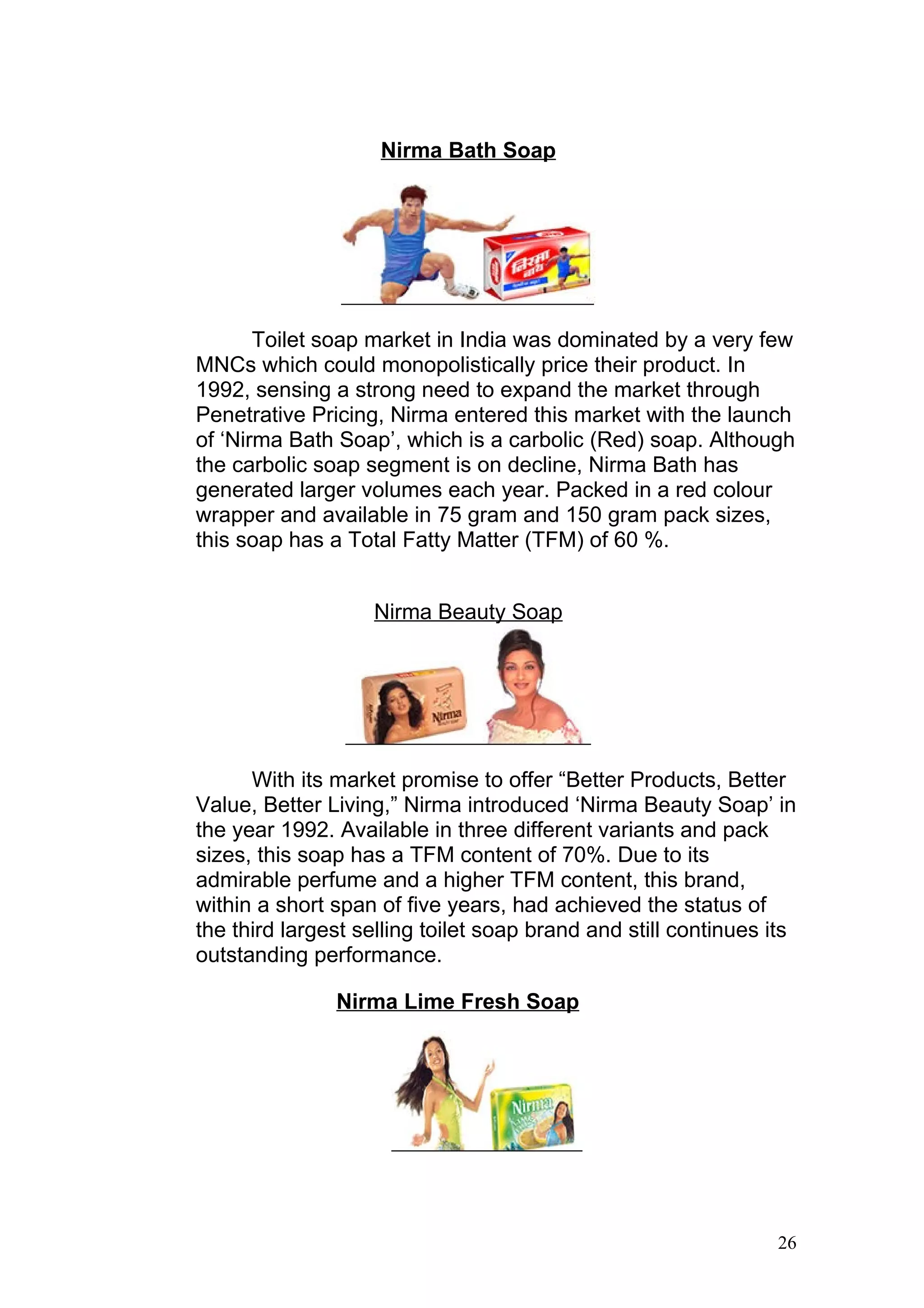 Nirma Bath Soap




       Toilet soap market in India was dominated by a very few
MNCs which could monopolistically price their product. In
1992, sensing a strong need to expand the market through
Penetrative Pricing, Nirma entered this market with the launch
of ‘Nirma Bath Soap’, which is a carbolic (Red) soap. Although
the carbolic soap segment is on decline, Nirma Bath has
generated larger volumes each year. Packed in a red colour
wrapper and available in 75 gram and 150 gram pack sizes,
this soap has a Total Fatty Matter (TFM) of 60 %.


                   Nirma Beauty Soap




      With its market promise to offer “Better Products, Better
Value, Better Living,” Nirma introduced ‘Nirma Beauty Soap’ in
the year 1992. Available in three different variants and pack
sizes, this soap has a TFM content of 70%. Due to its
admirable perfume and a higher TFM content, this brand,
within a short span of five years, had achieved the status of
the third largest selling toilet soap brand and still continues its
outstanding performance.

               Nirma Lime Fresh Soap




                                                                26
 