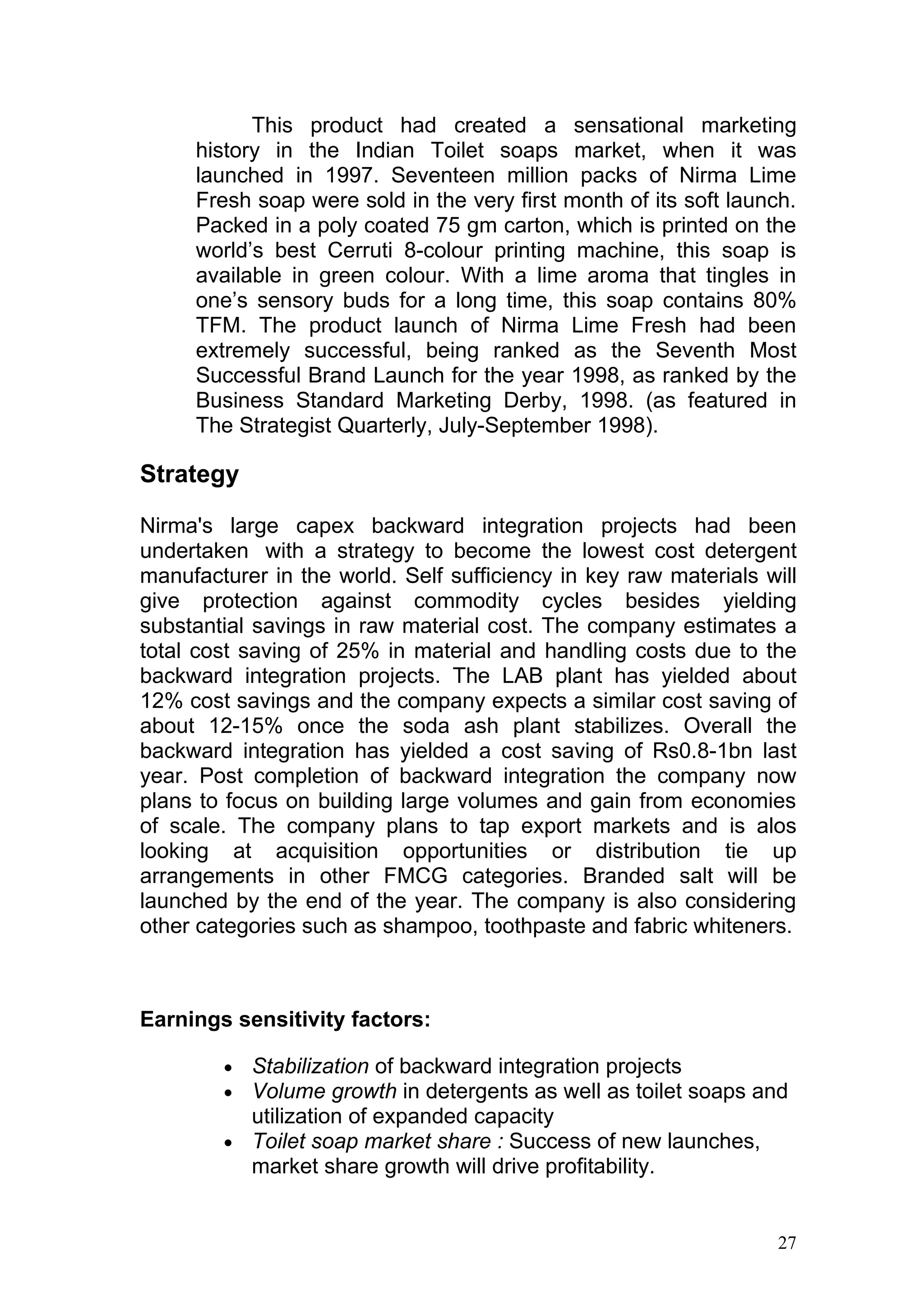 This product had created a sensational marketing
     history in the Indian Toilet soaps market, when it was
     launched in 1997. Seventeen million packs of Nirma Lime
     Fresh soap were sold in the very first month of its soft launch.
     Packed in a poly coated 75 gm carton, which is printed on the
     world’s best Cerruti 8-colour printing machine, this soap is
     available in green colour. With a lime aroma that tingles in
     one’s sensory buds for a long time, this soap contains 80%
     TFM. The product launch of Nirma Lime Fresh had been
     extremely successful, being ranked as the Seventh Most
     Successful Brand Launch for the year 1998, as ranked by the
     Business Standard Marketing Derby, 1998. (as featured in
     The Strategist Quarterly, July-September 1998).

Strategy

Nirma's large capex backward integration projects had been
undertaken with a strategy to become the lowest cost detergent
manufacturer in the world. Self sufficiency in key raw materials will
give protection against commodity cycles besides yielding
substantial savings in raw material cost. The company estimates a
total cost saving of 25% in material and handling costs due to the
backward integration projects. The LAB plant has yielded about
12% cost savings and the company expects a similar cost saving of
about 12-15% once the soda ash plant stabilizes. Overall the
backward integration has yielded a cost saving of Rs0.8-1bn last
year. Post completion of backward integration the company now
plans to focus on building large volumes and gain from economies
of scale. The company plans to tap export markets and is alos
looking at acquisition opportunities or distribution tie up
arrangements in other FMCG categories. Branded salt will be
launched by the end of the year. The company is also considering
other categories such as shampoo, toothpaste and fabric whiteners.



Earnings sensitivity factors:

        • Stabilization of backward integration projects
        • Volume growth in detergents as well as toilet soaps and
          utilization of expanded capacity
        • Toilet soap market share : Success of new launches,
          market share growth will drive profitability.


                                                                   27
 