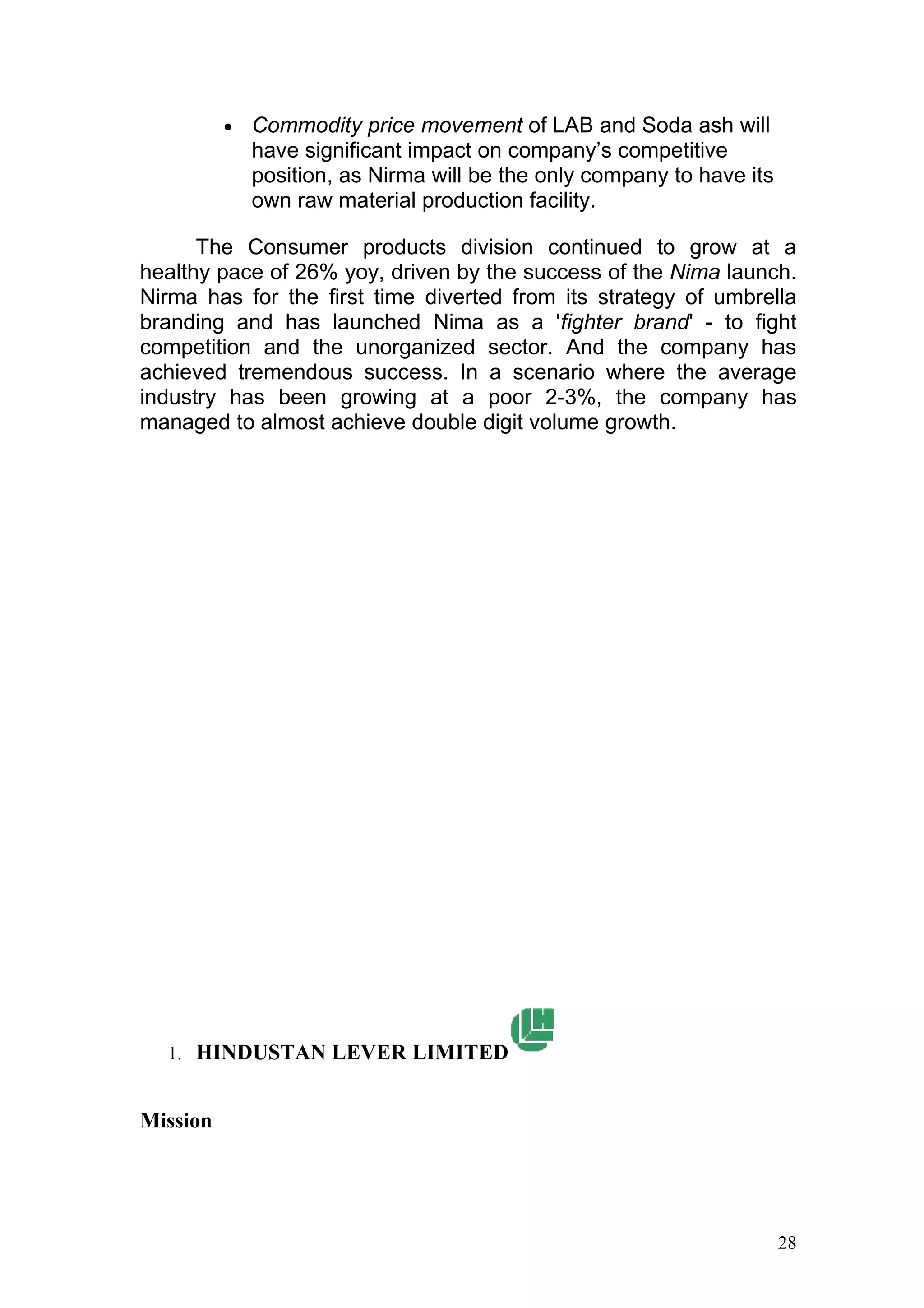 •   Commodity price movement of LAB and Soda ash will
              have significant impact on company’s competitive
              position, as Nirma will be the only company to have its
              own raw material production facility.

      The Consumer products division continued to grow at a
healthy pace of 26% yoy, driven by the success of the Nima launch.
Nirma has for the first time diverted from its strategy of umbrella
branding and has launched Nima as a 'fighter brand' - to fight
competition and the unorganized sector. And the company has
achieved tremendous success. In a scenario where the average
industry has been growing at a poor 2-3%, the company has
managed to almost achieve double digit volume growth.




  1. HINDUSTAN LEVER LIMITED


Mission




                                                                        28
 