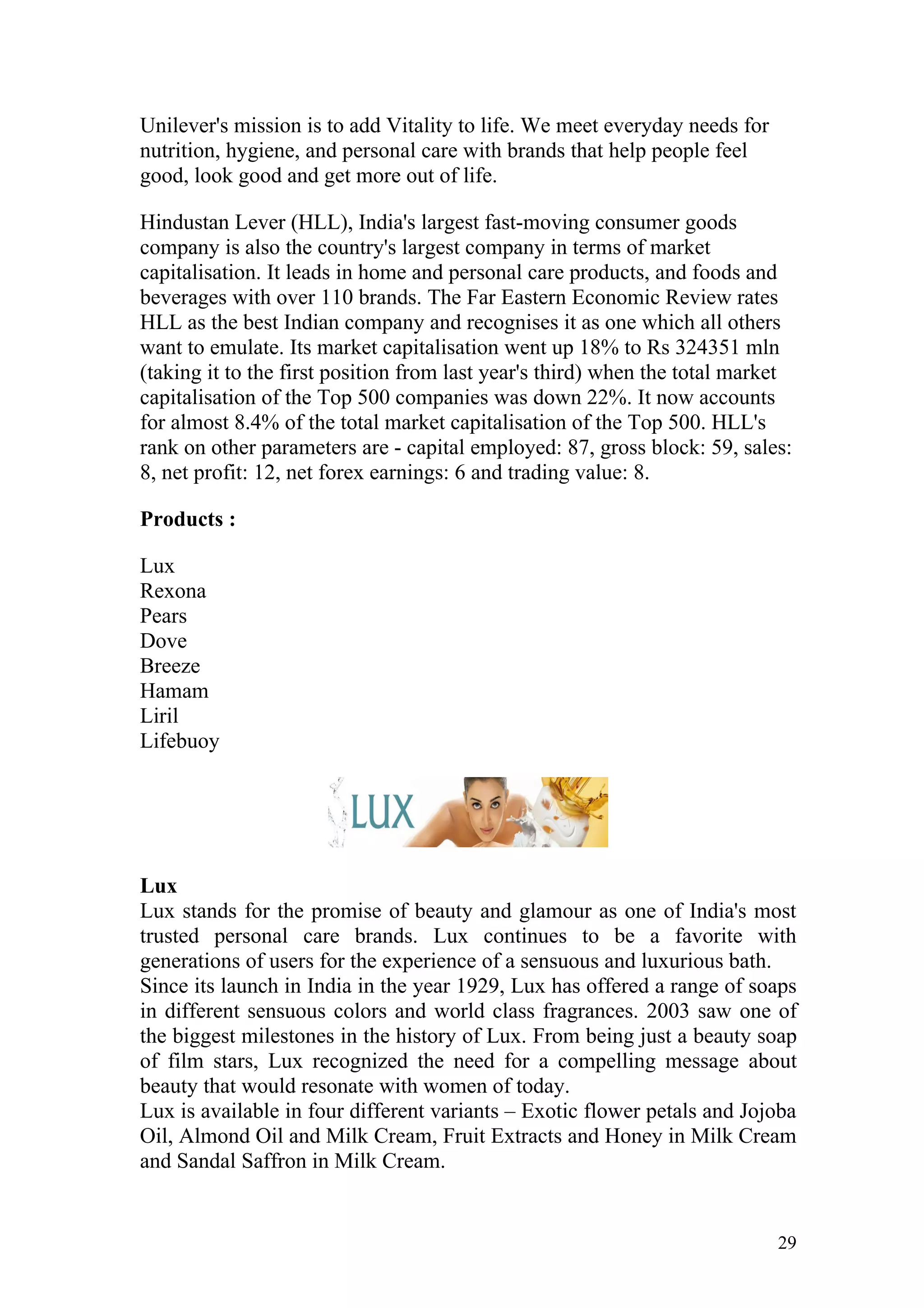 Unilever's mission is to add Vitality to life. We meet everyday needs for
nutrition, hygiene, and personal care with brands that help people feel
good, look good and get more out of life.

Hindustan Lever (HLL), India's largest fast-moving consumer goods
company is also the country's largest company in terms of market
capitalisation. It leads in home and personal care products, and foods and
beverages with over 110 brands. The Far Eastern Economic Review rates
HLL as the best Indian company and recognises it as one which all others
want to emulate. Its market capitalisation went up 18% to Rs 324351 mln
(taking it to the first position from last year's third) when the total market
capitalisation of the Top 500 companies was down 22%. It now accounts
for almost 8.4% of the total market capitalisation of the Top 500. HLL's
rank on other parameters are - capital employed: 87, gross block: 59, sales:
8, net profit: 12, net forex earnings: 6 and trading value: 8.

Products :

Lux
Rexona
Pears
Dove
Breeze
Hamam
Liril
Lifebuoy




Lux
Lux stands for the promise of beauty and glamour as one of India's most
trusted personal care brands. Lux continues to be a favorite with
generations of users for the experience of a sensuous and luxurious bath.
Since its launch in India in the year 1929, Lux has offered a range of soaps
in different sensuous colors and world class fragrances. 2003 saw one of
the biggest milestones in the history of Lux. From being just a beauty soap
of film stars, Lux recognized the need for a compelling message about
beauty that would resonate with women of today.
Lux is available in four different variants – Exotic flower petals and Jojoba
Oil, Almond Oil and Milk Cream, Fruit Extracts and Honey in Milk Cream
and Sandal Saffron in Milk Cream.


                                                                            29
 