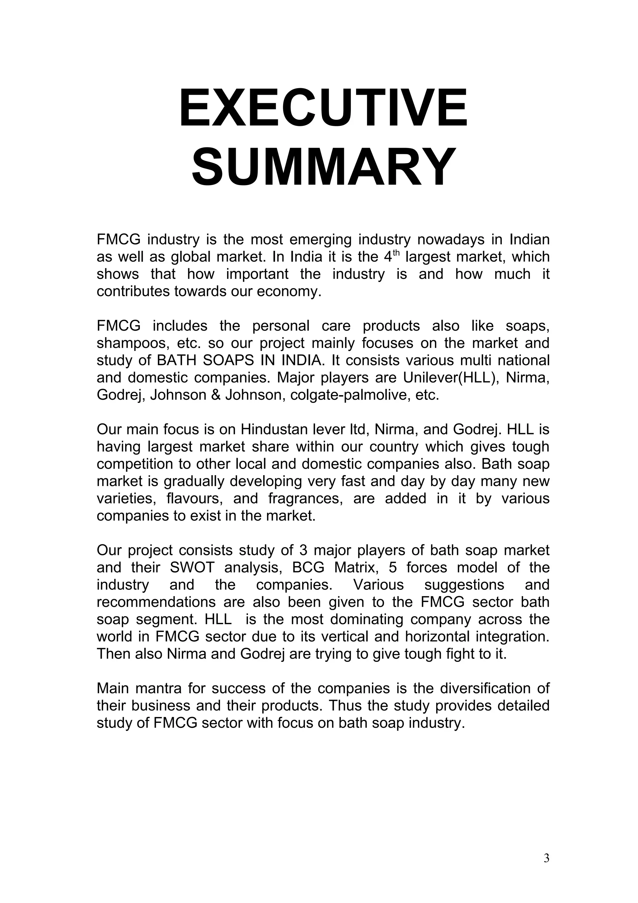 EXECUTIVE
            SUMMARY
FMCG industry is the most emerging industry nowadays in Indian
as well as global market. In India it is the 4th largest market, which
shows that how important the industry is and how much it
contributes towards our economy.

FMCG includes the personal care products also like soaps,
shampoos, etc. so our project mainly focuses on the market and
study of BATH SOAPS IN INDIA. It consists various multi national
and domestic companies. Major players are Unilever(HLL), Nirma,
Godrej, Johnson & Johnson, colgate-palmolive, etc.

Our main focus is on Hindustan lever ltd, Nirma, and Godrej. HLL is
having largest market share within our country which gives tough
competition to other local and domestic companies also. Bath soap
market is gradually developing very fast and day by day many new
varieties, flavours, and fragrances, are added in it by various
companies to exist in the market.

Our project consists study of 3 major players of bath soap market
and their SWOT analysis, BCG Matrix, 5 forces model of the
industry and the companies. Various suggestions and
recommendations are also been given to the FMCG sector bath
soap segment. HLL is the most dominating company across the
world in FMCG sector due to its vertical and horizontal integration.
Then also Nirma and Godrej are trying to give tough fight to it.

Main mantra for success of the companies is the diversification of
their business and their products. Thus the study provides detailed
study of FMCG sector with focus on bath soap industry.




                                                                    3
 