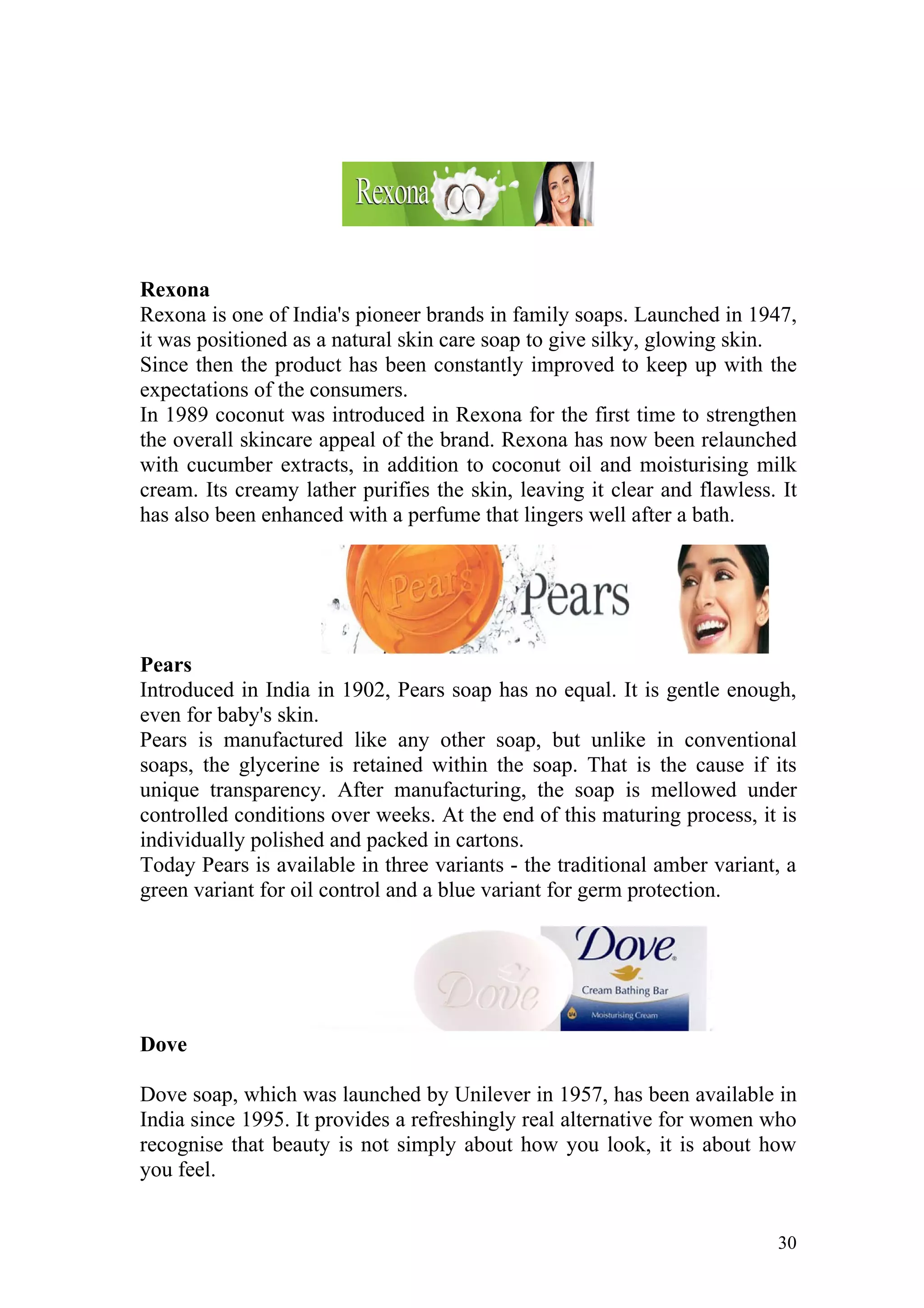 Rexona
Rexona is one of India's pioneer brands in family soaps. Launched in 1947,
it was positioned as a natural skin care soap to give silky, glowing skin.
Since then the product has been constantly improved to keep up with the
expectations of the consumers.
In 1989 coconut was introduced in Rexona for the first time to strengthen
the overall skincare appeal of the brand. Rexona has now been relaunched
with cucumber extracts, in addition to coconut oil and moisturising milk
cream. Its creamy lather purifies the skin, leaving it clear and flawless. It
has also been enhanced with a perfume that lingers well after a bath.




Pears
Introduced in India in 1902, Pears soap has no equal. It is gentle enough,
even for baby's skin.
Pears is manufactured like any other soap, but unlike in conventional
soaps, the glycerine is retained within the soap. That is the cause if its
unique transparency. After manufacturing, the soap is mellowed under
controlled conditions over weeks. At the end of this maturing process, it is
individually polished and packed in cartons.
Today Pears is available in three variants - the traditional amber variant, a
green variant for oil control and a blue variant for germ protection.




Dove

Dove soap, which was launched by Unilever in 1957, has been available in
India since 1995. It provides a refreshingly real alternative for women who
recognise that beauty is not simply about how you look, it is about how
you feel.


                                                                          30
 