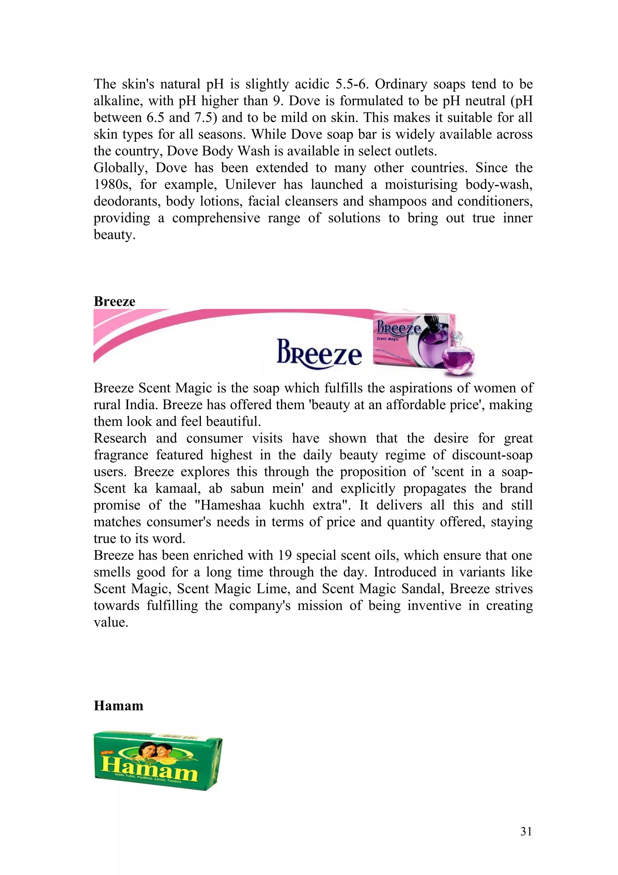 The skin's natural pH is slightly acidic 5.5-6. Ordinary soaps tend to be
alkaline, with pH higher than 9. Dove is formulated to be pH neutral (pH
between 6.5 and 7.5) and to be mild on skin. This makes it suitable for all
skin types for all seasons. While Dove soap bar is widely available across
the country, Dove Body Wash is available in select outlets.
Globally, Dove has been extended to many other countries. Since the
1980s, for example, Unilever has launched a moisturising body-wash,
deodorants, body lotions, facial cleansers and shampoos and conditioners,
providing a comprehensive range of solutions to bring out true inner
beauty.



Breeze




Breeze Scent Magic is the soap which fulfills the aspirations of women of
rural India. Breeze has offered them 'beauty at an affordable price', making
them look and feel beautiful.
Research and consumer visits have shown that the desire for great
fragrance featured highest in the daily beauty regime of discount-soap
users. Breeze explores this through the proposition of 'scent in a soap-
Scent ka kamaal, ab sabun mein' and explicitly propagates the brand
promise of the "Hameshaa kuchh extra". It delivers all this and still
matches consumer's needs in terms of price and quantity offered, staying
true to its word.
Breeze has been enriched with 19 special scent oils, which ensure that one
smells good for a long time through the day. Introduced in variants like
Scent Magic, Scent Magic Lime, and Scent Magic Sandal, Breeze strives
towards fulfilling the company's mission of being inventive in creating
value.




Hamam




                                                                         31
 