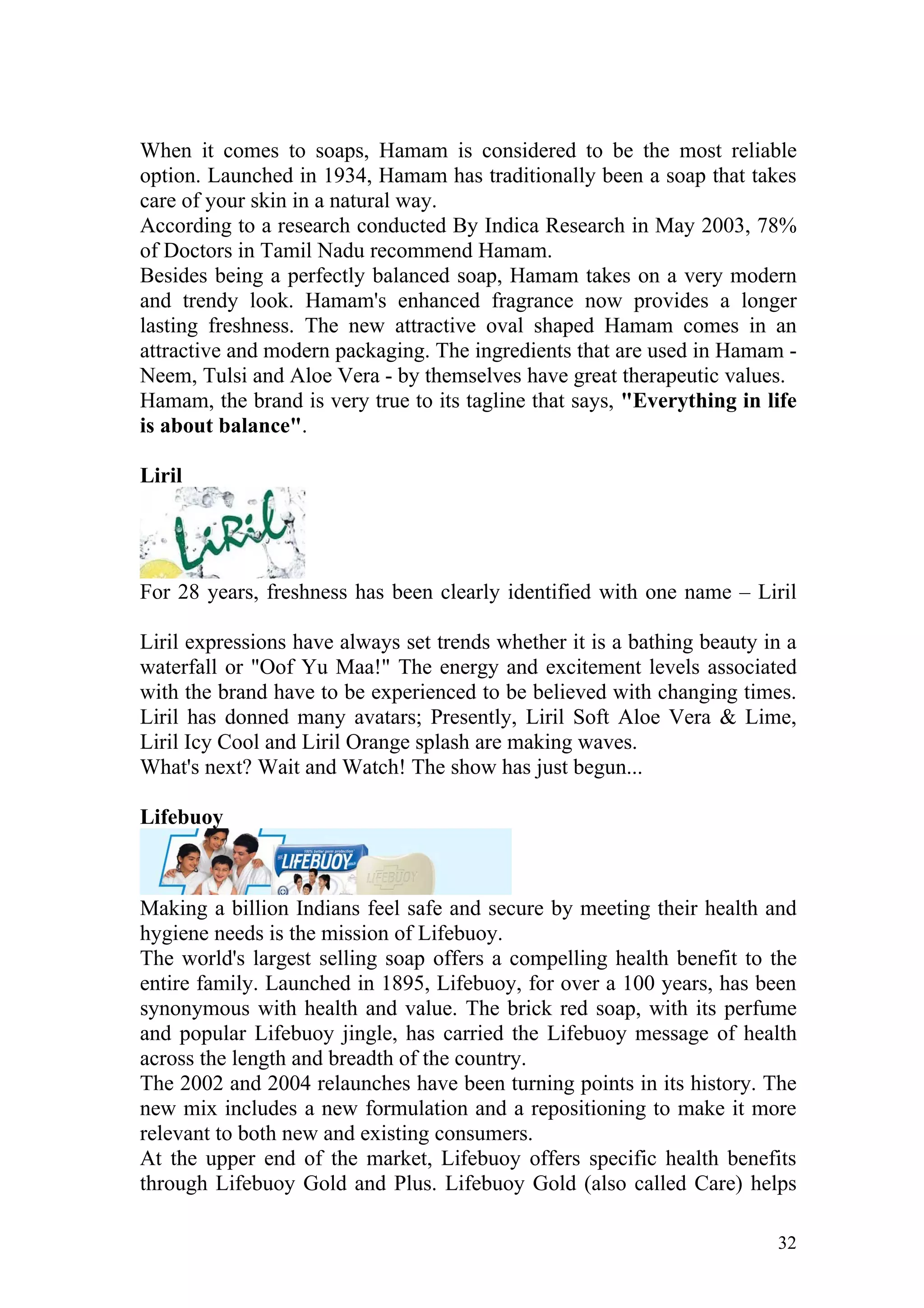 When it comes to soaps, Hamam is considered to be the most reliable
option. Launched in 1934, Hamam has traditionally been a soap that takes
care of your skin in a natural way.
According to a research conducted By Indica Research in May 2003, 78%
of Doctors in Tamil Nadu recommend Hamam.
Besides being a perfectly balanced soap, Hamam takes on a very modern
and trendy look. Hamam's enhanced fragrance now provides a longer
lasting freshness. The new attractive oval shaped Hamam comes in an
attractive and modern packaging. The ingredients that are used in Hamam -
Neem, Tulsi and Aloe Vera - by themselves have great therapeutic values.
Hamam, the brand is very true to its tagline that says, "Everything in life
is about balance".

Liril




For 28 years, freshness has been clearly identified with one name – Liril

Liril expressions have always set trends whether it is a bathing beauty in a
waterfall or "Oof Yu Maa!" The energy and excitement levels associated
with the brand have to be experienced to be believed with changing times.
Liril has donned many avatars; Presently, Liril Soft Aloe Vera & Lime,
Liril Icy Cool and Liril Orange splash are making waves.
What's next? Wait and Watch! The show has just begun...

Lifebuoy



Making a billion Indians feel safe and secure by meeting their health and
hygiene needs is the mission of Lifebuoy.
The world's largest selling soap offers a compelling health benefit to the
entire family. Launched in 1895, Lifebuoy, for over a 100 years, has been
synonymous with health and value. The brick red soap, with its perfume
and popular Lifebuoy jingle, has carried the Lifebuoy message of health
across the length and breadth of the country.
The 2002 and 2004 relaunches have been turning points in its history. The
new mix includes a new formulation and a repositioning to make it more
relevant to both new and existing consumers.
At the upper end of the market, Lifebuoy offers specific health benefits
through Lifebuoy Gold and Plus. Lifebuoy Gold (also called Care) helps

                                                                         32
 