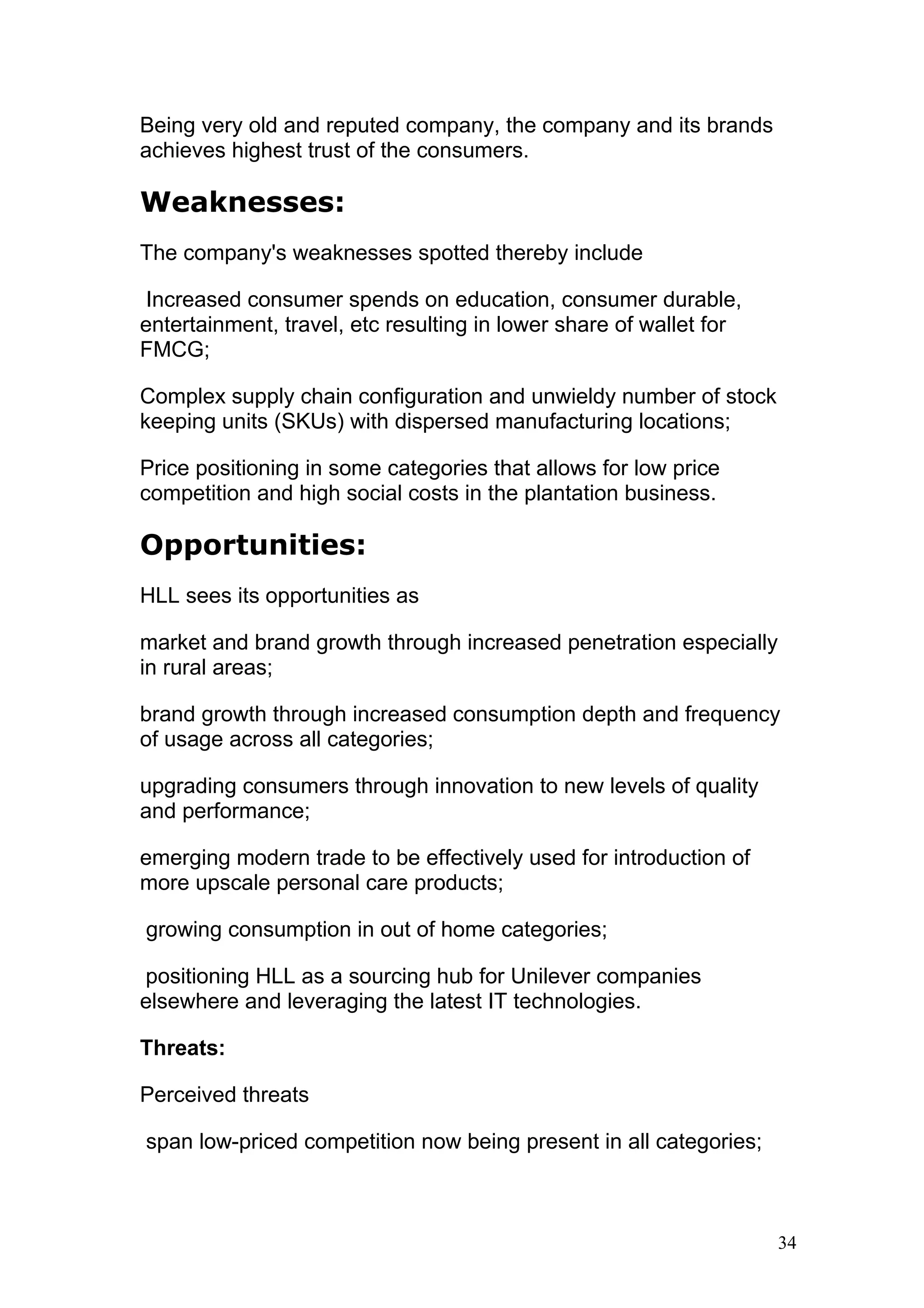 Being very old and reputed company, the company and its brands
achieves highest trust of the consumers.

Weaknesses:
The company's weaknesses spotted thereby include

 Increased consumer spends on education, consumer durable,
entertainment, travel, etc resulting in lower share of wallet for
FMCG;

Complex supply chain configuration and unwieldy number of stock
keeping units (SKUs) with dispersed manufacturing locations;

Price positioning in some categories that allows for low price
competition and high social costs in the plantation business.

Opportunities:
HLL sees its opportunities as

market and brand growth through increased penetration especially
in rural areas;

brand growth through increased consumption depth and frequency
of usage across all categories;

upgrading consumers through innovation to new levels of quality
and performance;

emerging modern trade to be effectively used for introduction of
more upscale personal care products;

growing consumption in out of home categories;

positioning HLL as a sourcing hub for Unilever companies
elsewhere and leveraging the latest IT technologies.

Threats:

Perceived threats

span low-priced competition now being present in all categories;



                                                                    34
 