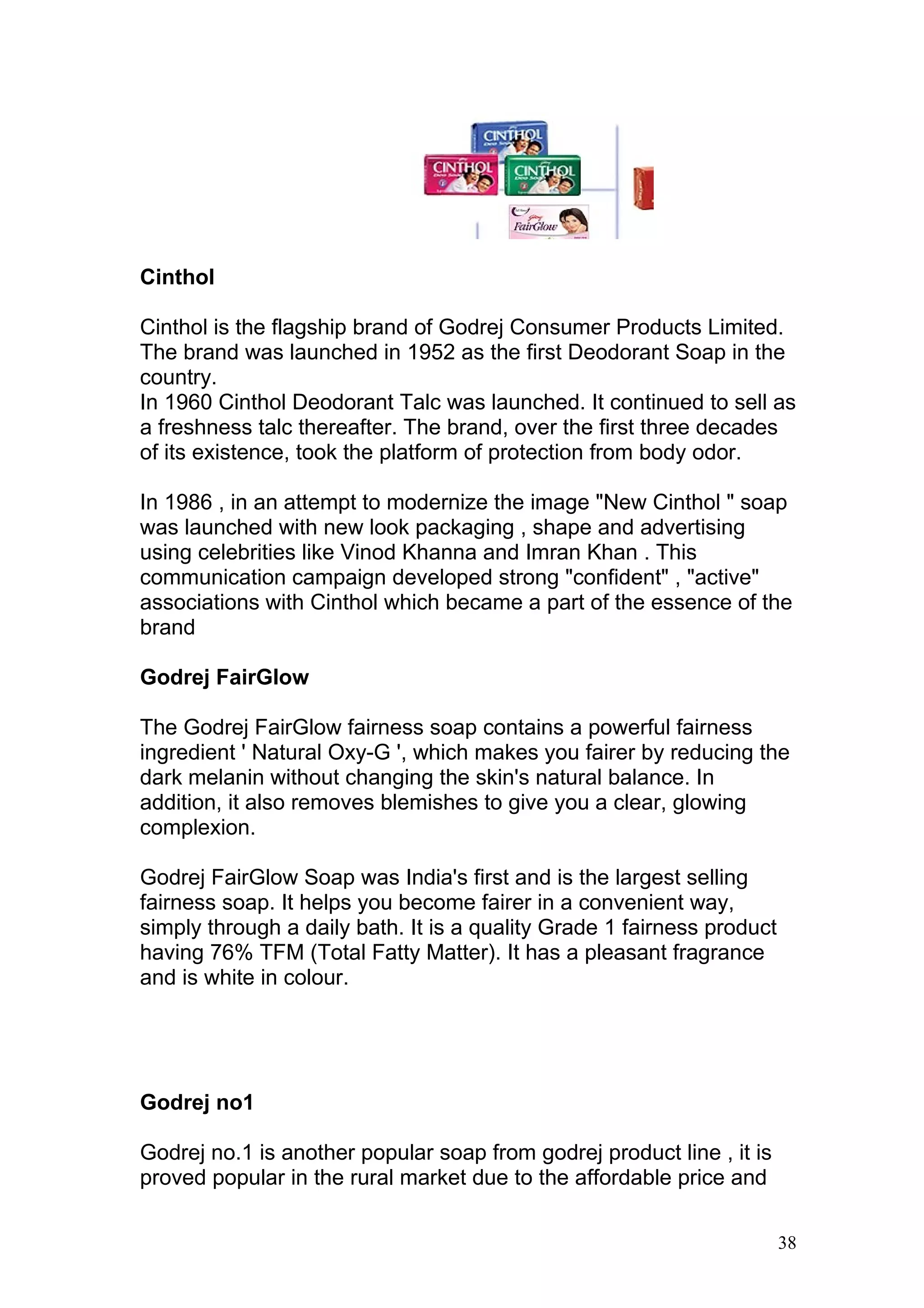 Cinthol

Cinthol is the flagship brand of Godrej Consumer Products Limited.
The brand was launched in 1952 as the first Deodorant Soap in the
country.
In 1960 Cinthol Deodorant Talc was launched. It continued to sell as
a freshness talc thereafter. The brand, over the first three decades
of its existence, took the platform of protection from body odor.

In 1986 , in an attempt to modernize the image "New Cinthol " soap
was launched with new look packaging , shape and advertising
using celebrities like Vinod Khanna and Imran Khan . This
communication campaign developed strong "confident" , "active"
associations with Cinthol which became a part of the essence of the
brand

Godrej FairGlow

The Godrej FairGlow fairness soap contains a powerful fairness
ingredient ' Natural Oxy-G ', which makes you fairer by reducing the
dark melanin without changing the skin's natural balance. In
addition, it also removes blemishes to give you a clear, glowing
complexion.

Godrej FairGlow Soap was India's first and is the largest selling
fairness soap. It helps you become fairer in a convenient way,
simply through a daily bath. It is a quality Grade 1 fairness product
having 76% TFM (Total Fatty Matter). It has a pleasant fragrance
and is white in colour.




Godrej no1

Godrej no.1 is another popular soap from godrej product line , it is
proved popular in the rural market due to the affordable price and

                                                                        38
 