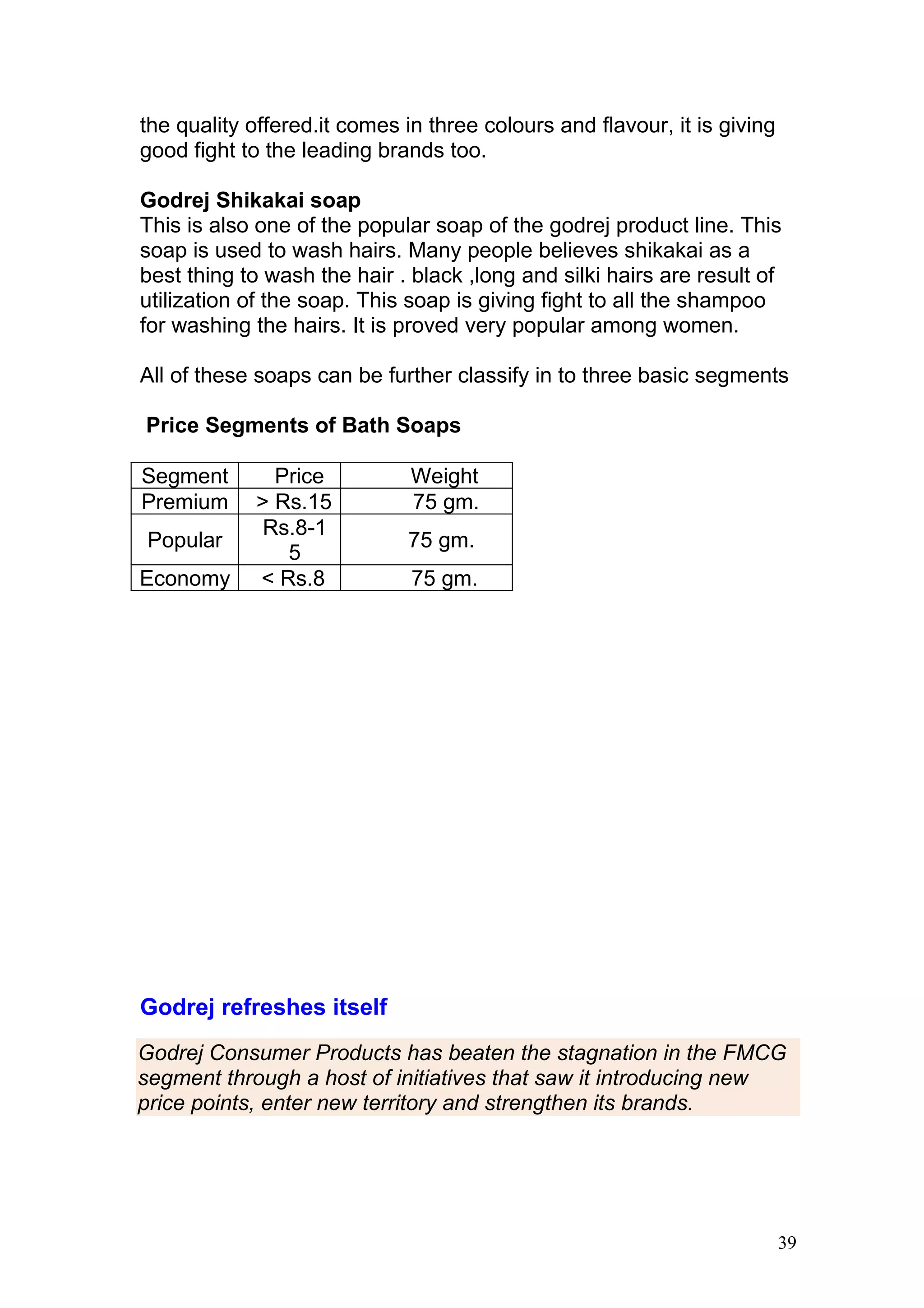 the quality offered.it comes in three colours and flavour, it is giving
good fight to the leading brands too.

Godrej Shikakai soap
This is also one of the popular soap of the godrej product line. This
soap is used to wash hairs. Many people believes shikakai as a
best thing to wash the hair . black ,long and silki hairs are result of
utilization of the soap. This soap is giving fight to all the shampoo
for washing the hairs. It is proved very popular among women.

All of these soaps can be further classify in to three basic segments

Price Segments of Bath Soaps

Segment       Price           Weight
Premium     > Rs.15           75 gm.
             Rs.8-1
Popular                      75 gm.
               5
Economy     < Rs.8            75 gm.




Godrej refreshes itself
Godrej Consumer Products has beaten the stagnation in the FMCG
segment through a host of initiatives that saw it introducing new
price points, enter new territory and strengthen its brands.




                                                                          39
 