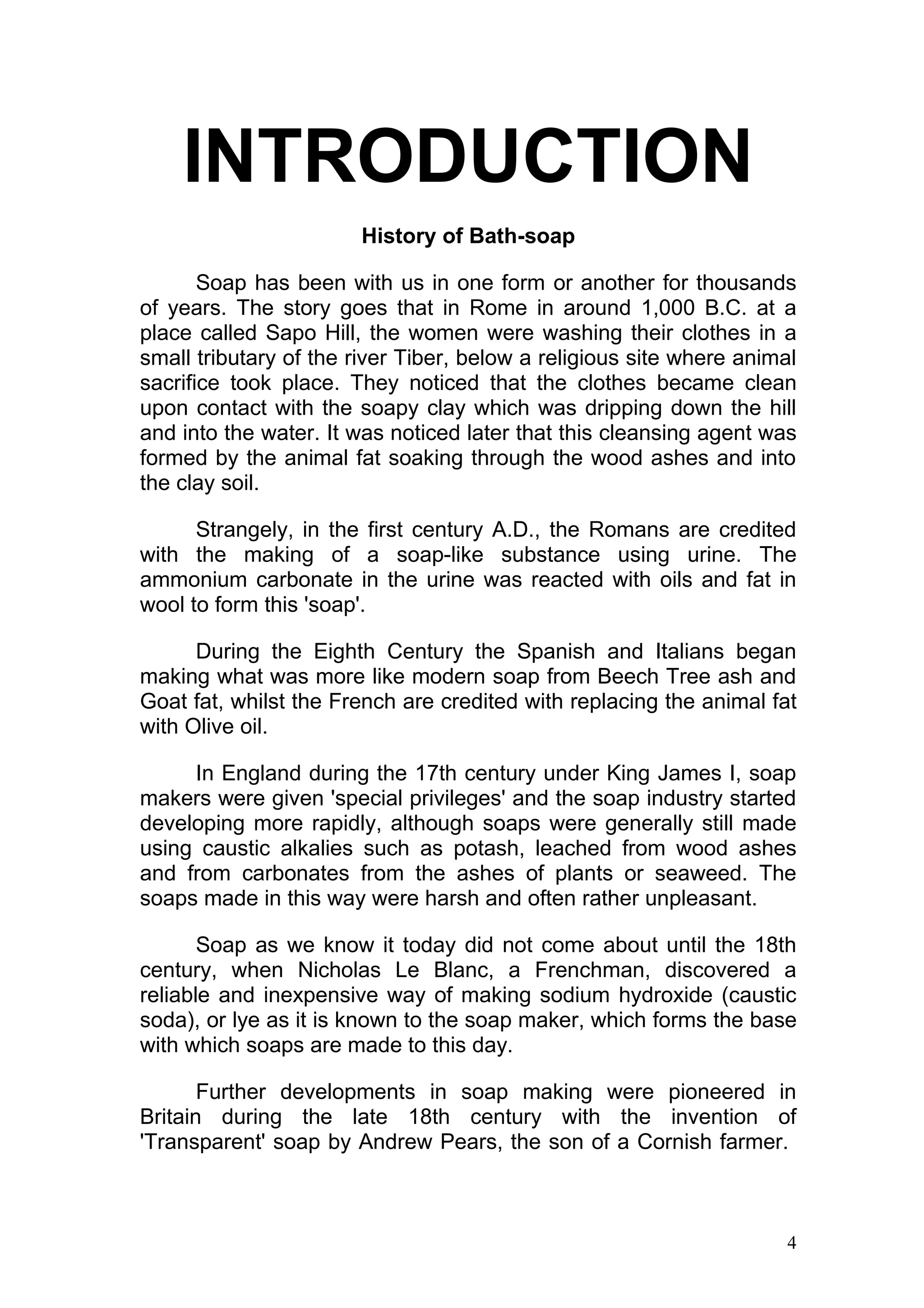 INTRODUCTION
                       History of Bath-soap

       Soap has been with us in one form or another for thousands
of years. The story goes that in Rome in around 1,000 B.C. at a
place called Sapo Hill, the women were washing their clothes in a
small tributary of the river Tiber, below a religious site where animal
sacrifice took place. They noticed that the clothes became clean
upon contact with the soapy clay which was dripping down the hill
and into the water. It was noticed later that this cleansing agent was
formed by the animal fat soaking through the wood ashes and into
the clay soil.

      Strangely, in the first century A.D., the Romans are credited
with the making of a soap-like substance using urine. The
ammonium carbonate in the urine was reacted with oils and fat in
wool to form this 'soap'.

      During the Eighth Century the Spanish and Italians began
making what was more like modern soap from Beech Tree ash and
Goat fat, whilst the French are credited with replacing the animal fat
with Olive oil.

     In England during the 17th century under King James I, soap
makers were given 'special privileges' and the soap industry started
developing more rapidly, although soaps were generally still made
using caustic alkalies such as potash, leached from wood ashes
and from carbonates from the ashes of plants or seaweed. The
soaps made in this way were harsh and often rather unpleasant.

       Soap as we know it today did not come about until the 18th
century, when Nicholas Le Blanc, a Frenchman, discovered a
reliable and inexpensive way of making sodium hydroxide (caustic
soda), or lye as it is known to the soap maker, which forms the base
with which soaps are made to this day.

       Further developments in soap making were pioneered in
Britain during the late 18th century with the invention of
'Transparent' soap by Andrew Pears, the son of a Cornish farmer.



                                                                     4
 