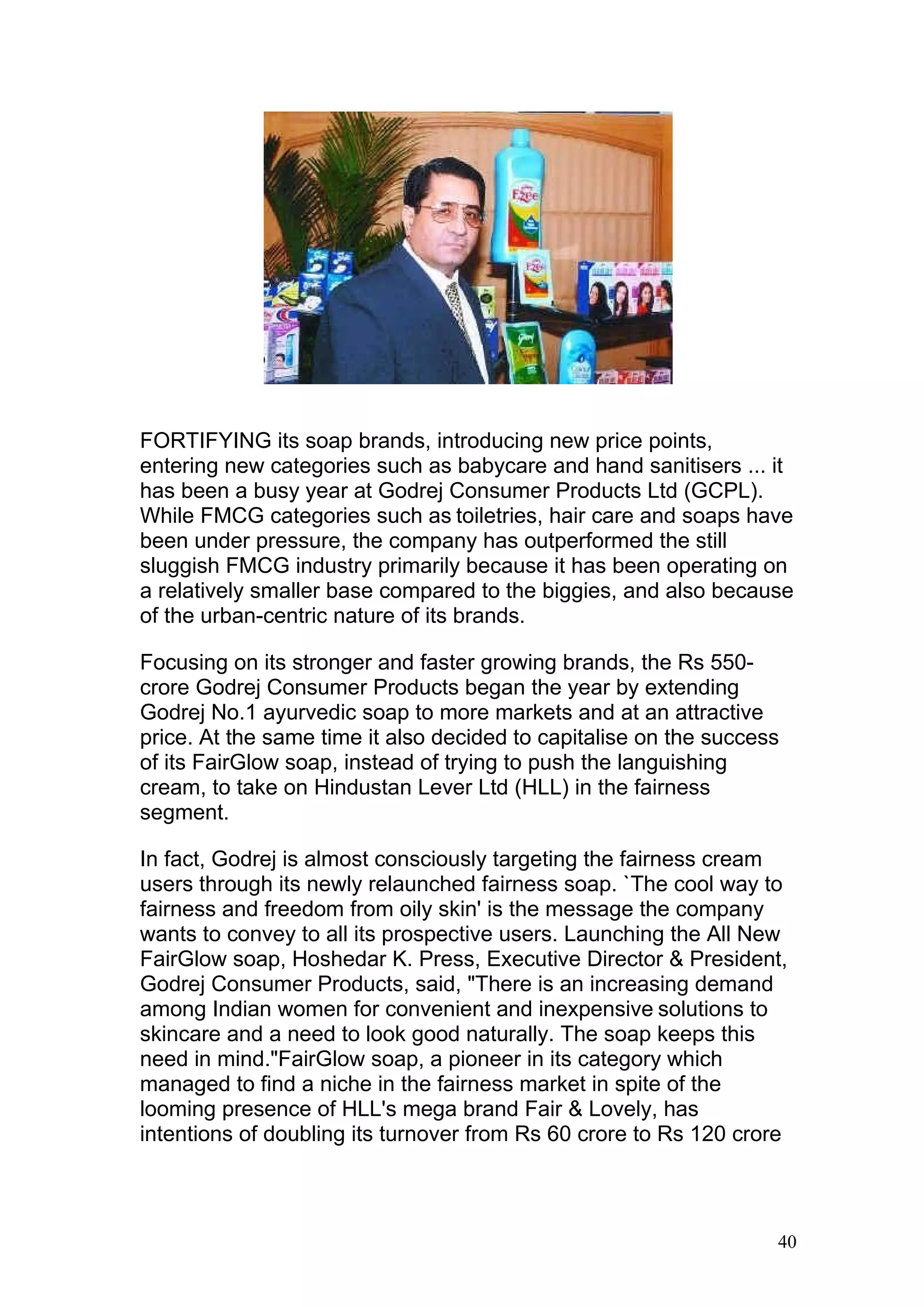 FORTIFYING its soap brands, introducing new price points,
entering new categories such as babycare and hand sanitisers ... it
has been a busy year at Godrej Consumer Products Ltd (GCPL).
While FMCG categories such as toiletries, hair care and soaps have
been under pressure, the company has outperformed the still
sluggish FMCG industry primarily because it has been operating on
a relatively smaller base compared to the biggies, and also because
of the urban-centric nature of its brands.

Focusing on its stronger and faster growing brands, the Rs 550-
crore Godrej Consumer Products began the year by extending
Godrej No.1 ayurvedic soap to more markets and at an attractive
price. At the same time it also decided to capitalise on the success
of its FairGlow soap, instead of trying to push the languishing
cream, to take on Hindustan Lever Ltd (HLL) in the fairness
segment.

In fact, Godrej is almost consciously targeting the fairness cream
users through its newly relaunched fairness soap. `The cool way to
fairness and freedom from oily skin' is the message the company
wants to convey to all its prospective users. Launching the All New
FairGlow soap, Hoshedar K. Press, Executive Director & President,
Godrej Consumer Products, said, "There is an increasing demand
among Indian women for convenient and inexpensive solutions to
skincare and a need to look good naturally. The soap keeps this
need in mind."FairGlow soap, a pioneer in its category which
managed to find a niche in the fairness market in spite of the
looming presence of HLL's mega brand Fair & Lovely, has
intentions of doubling its turnover from Rs 60 crore to Rs 120 crore



                                                                   40
 