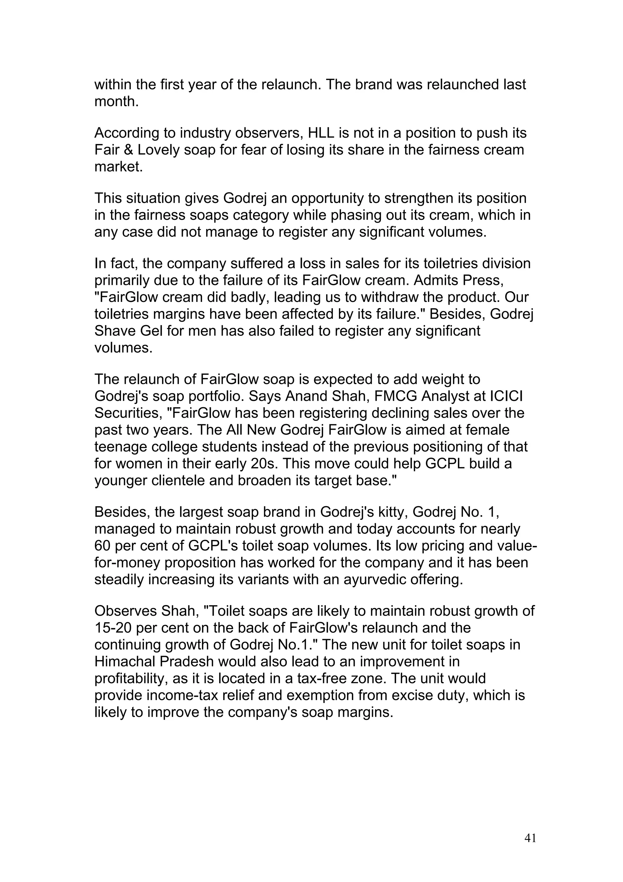 within the first year of the relaunch. The brand was relaunched last
month.

According to industry observers, HLL is not in a position to push its
Fair & Lovely soap for fear of losing its share in the fairness cream
market.

This situation gives Godrej an opportunity to strengthen its position
in the fairness soaps category while phasing out its cream, which in
any case did not manage to register any significant volumes.

In fact, the company suffered a loss in sales for its toiletries division
primarily due to the failure of its FairGlow cream. Admits Press,
"FairGlow cream did badly, leading us to withdraw the product. Our
toiletries margins have been affected by its failure." Besides, Godrej
Shave Gel for men has also failed to register any significant
volumes.

The relaunch of FairGlow soap is expected to add weight to
Godrej's soap portfolio. Says Anand Shah, FMCG Analyst at ICICI
Securities, "FairGlow has been registering declining sales over the
past two years. The All New Godrej FairGlow is aimed at female
teenage college students instead of the previous positioning of that
for women in their early 20s. This move could help GCPL build a
younger clientele and broaden its target base."

Besides, the largest soap brand in Godrej's kitty, Godrej No. 1,
managed to maintain robust growth and today accounts for nearly
60 per cent of GCPL's toilet soap volumes. Its low pricing and value-
for-money proposition has worked for the company and it has been
steadily increasing its variants with an ayurvedic offering.

Observes Shah, "Toilet soaps are likely to maintain robust growth of
15-20 per cent on the back of FairGlow's relaunch and the
continuing growth of Godrej No.1." The new unit for toilet soaps in
Himachal Pradesh would also lead to an improvement in
profitability, as it is located in a tax-free zone. The unit would
provide income-tax relief and exemption from excise duty, which is
likely to improve the company's soap margins.




                                                                       41
 