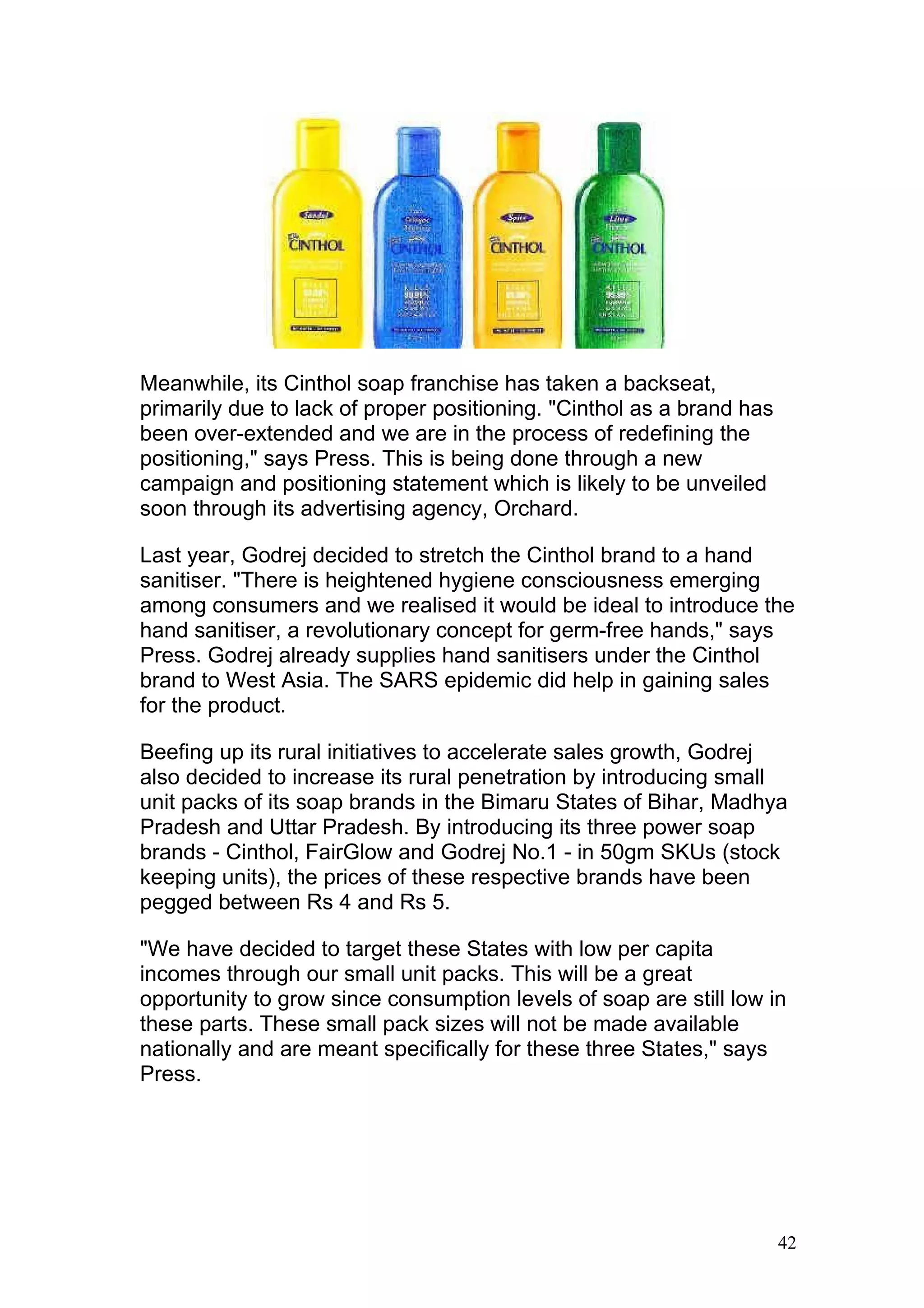 Meanwhile, its Cinthol soap franchise has taken a backseat,
primarily due to lack of proper positioning. "Cinthol as a brand has
been over-extended and we are in the process of redefining the
positioning," says Press. This is being done through a new
campaign and positioning statement which is likely to be unveiled
soon through its advertising agency, Orchard.

Last year, Godrej decided to stretch the Cinthol brand to a hand
sanitiser. "There is heightened hygiene consciousness emerging
among consumers and we realised it would be ideal to introduce the
hand sanitiser, a revolutionary concept for germ-free hands," says
Press. Godrej already supplies hand sanitisers under the Cinthol
brand to West Asia. The SARS epidemic did help in gaining sales
for the product.

Beefing up its rural initiatives to accelerate sales growth, Godrej
also decided to increase its rural penetration by introducing small
unit packs of its soap brands in the Bimaru States of Bihar, Madhya
Pradesh and Uttar Pradesh. By introducing its three power soap
brands - Cinthol, FairGlow and Godrej No.1 - in 50gm SKUs (stock
keeping units), the prices of these respective brands have been
pegged between Rs 4 and Rs 5.

"We have decided to target these States with low per capita
incomes through our small unit packs. This will be a great
opportunity to grow since consumption levels of soap are still low in
these parts. These small pack sizes will not be made available
nationally and are meant specifically for these three States," says
Press.




                                                                       42
 