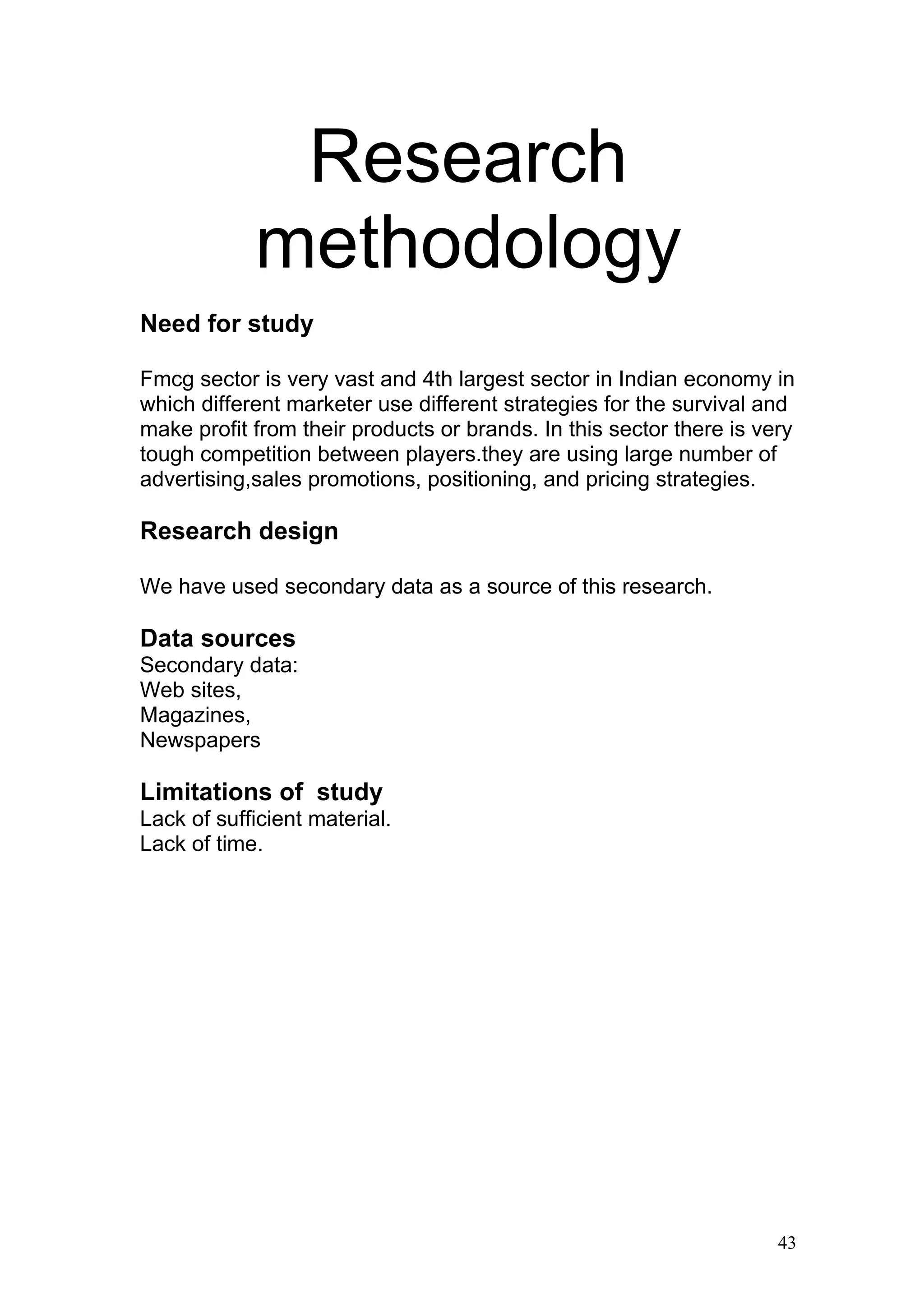 Research
            methodology
Need for study

Fmcg sector is very vast and 4th largest sector in Indian economy in
which different marketer use different strategies for the survival and
make profit from their products or brands. In this sector there is very
tough competition between players.they are using large number of
advertising,sales promotions, positioning, and pricing strategies.

Research design

We have used secondary data as a source of this research.

Data sources
Secondary data:
Web sites,
Magazines,
Newspapers

Limitations of study
Lack of sufficient material.
Lack of time.




                                                                     43
 