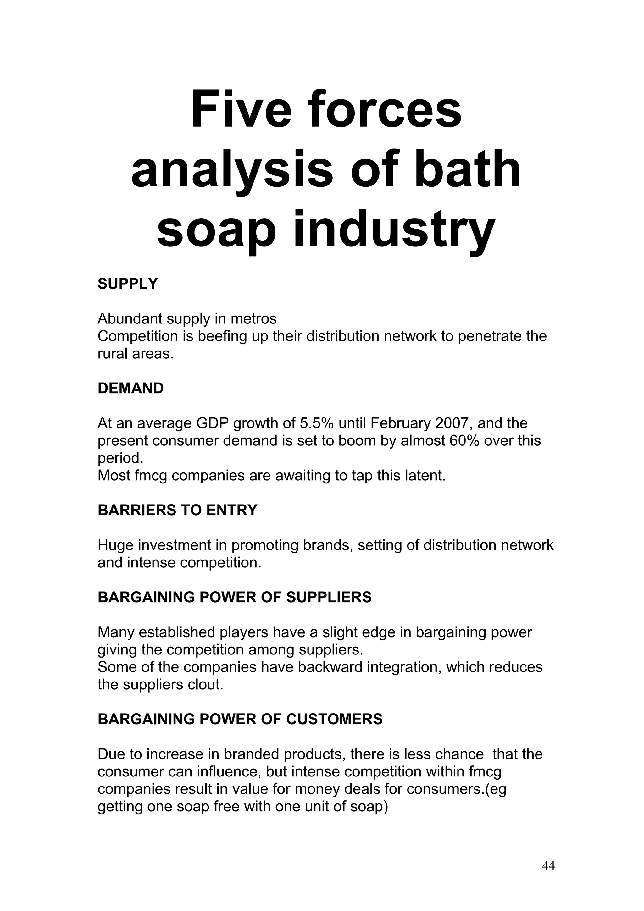 Five forces
     analysis of bath
      soap industry
SUPPLY

Abundant supply in metros
Competition is beefing up their distribution network to penetrate the
rural areas.

DEMAND

At an average GDP growth of 5.5% until February 2007, and the
present consumer demand is set to boom by almost 60% over this
period.
Most fmcg companies are awaiting to tap this latent.

BARRIERS TO ENTRY

Huge investment in promoting brands, setting of distribution network
and intense competition.

BARGAINING POWER OF SUPPLIERS

Many established players have a slight edge in bargaining power
giving the competition among suppliers.
Some of the companies have backward integration, which reduces
the suppliers clout.

BARGAINING POWER OF CUSTOMERS

Due to increase in branded products, there is less chance that the
consumer can influence, but intense competition within fmcg
companies result in value for money deals for consumers.(eg
getting one soap free with one unit of soap)


                                                                    44
 