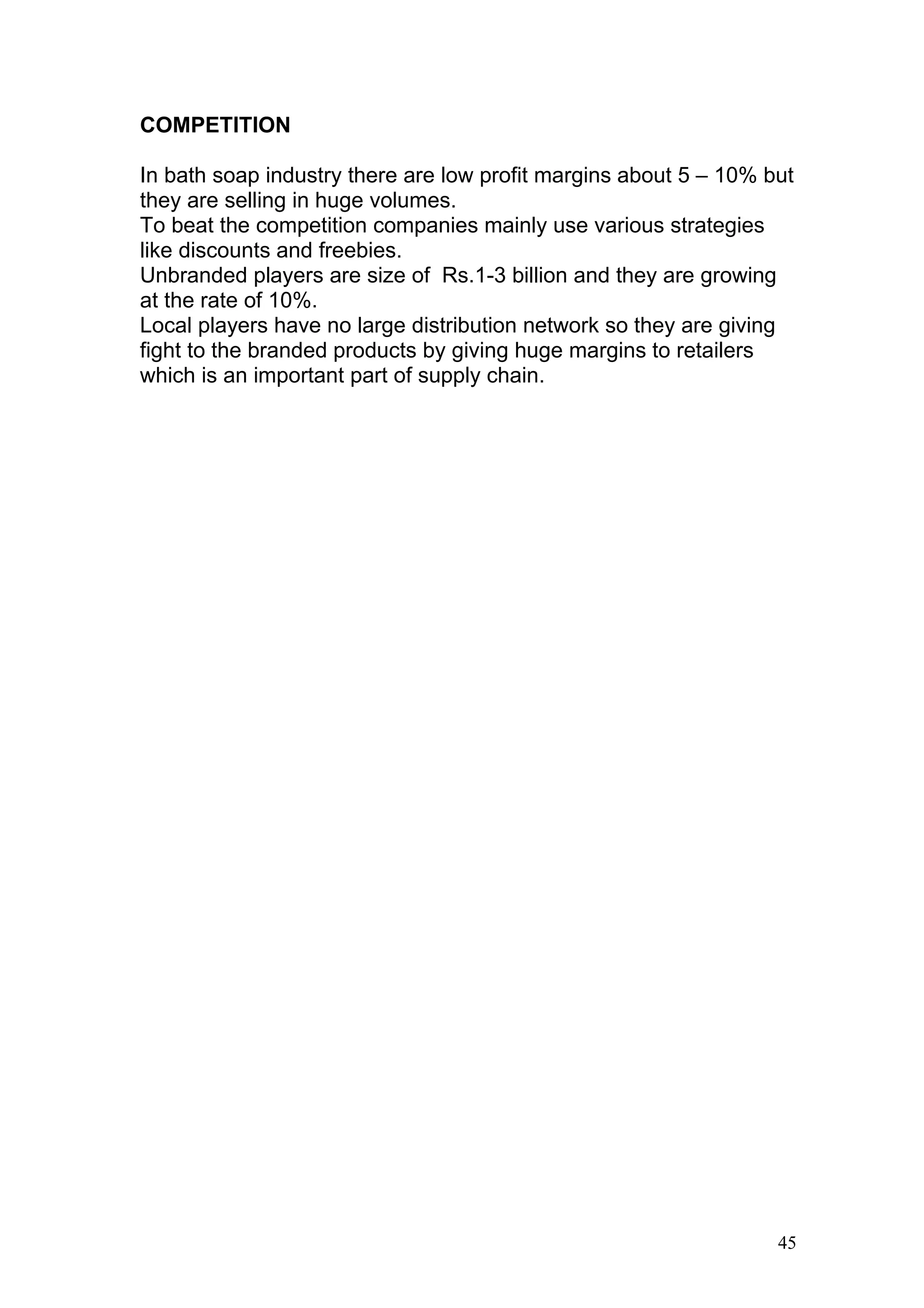 COMPETITION

In bath soap industry there are low profit margins about 5 – 10% but
they are selling in huge volumes.
To beat the competition companies mainly use various strategies
like discounts and freebies.
Unbranded players are size of Rs.1-3 billion and they are growing
at the rate of 10%.
Local players have no large distribution network so they are giving
fight to the branded products by giving huge margins to retailers
which is an important part of supply chain.




                                                                  45
 