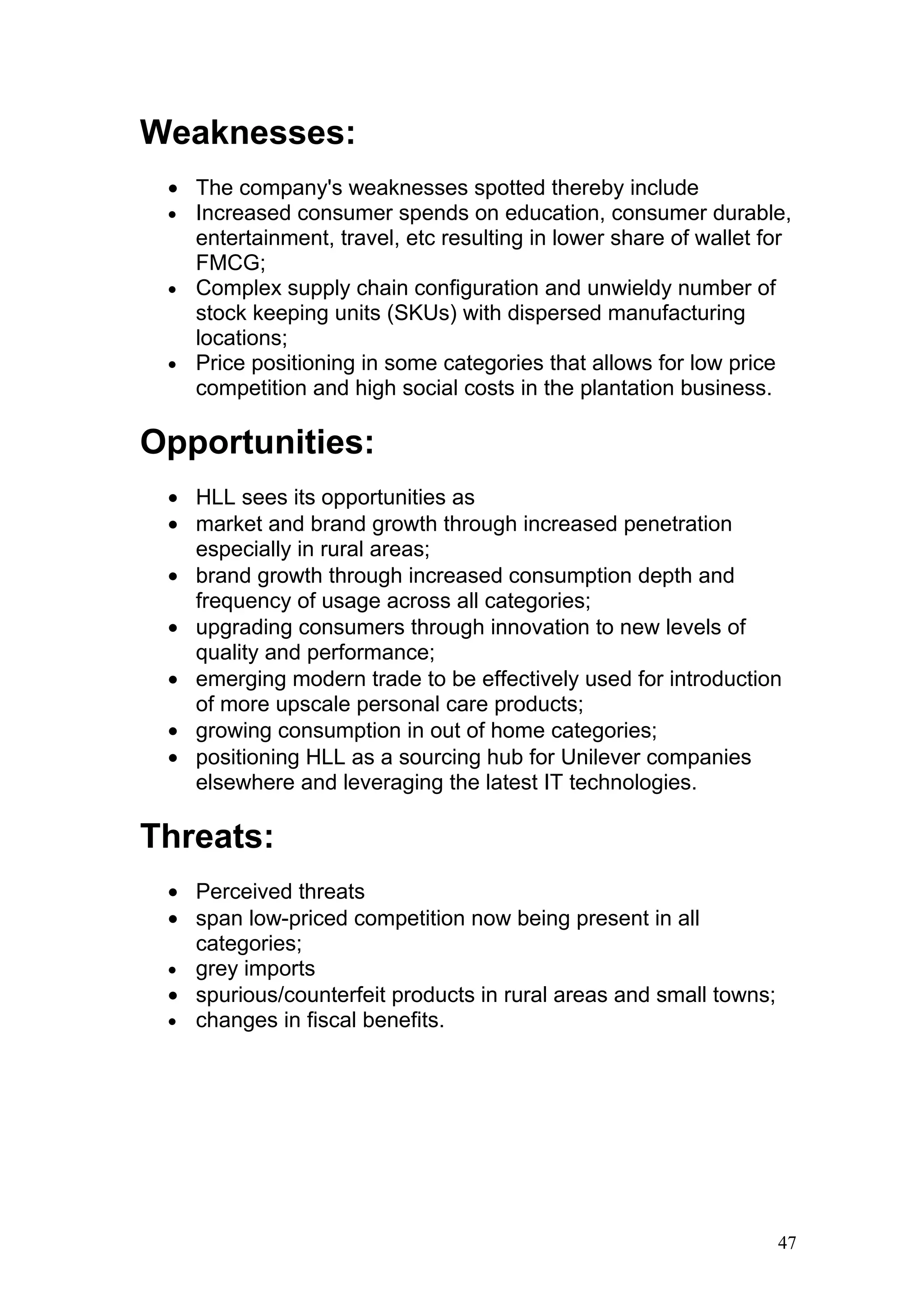 Weaknesses:
 • The company's weaknesses spotted thereby include
 • Increased consumer spends on education, consumer durable,
   entertainment, travel, etc resulting in lower share of wallet for
   FMCG;
 • Complex supply chain configuration and unwieldy number of
   stock keeping units (SKUs) with dispersed manufacturing
   locations;
 • Price positioning in some categories that allows for low price
   competition and high social costs in the plantation business.

Opportunities:
 • HLL sees its opportunities as
 • market and brand growth through increased penetration
   especially in rural areas;
 • brand growth through increased consumption depth and
   frequency of usage across all categories;
 • upgrading consumers through innovation to new levels of
   quality and performance;
 • emerging modern trade to be effectively used for introduction
   of more upscale personal care products;
 • growing consumption in out of home categories;
 • positioning HLL as a sourcing hub for Unilever companies
   elsewhere and leveraging the latest IT technologies.

Threats:
 • Perceived threats
 • span low-priced competition now being present in all
   categories;
 • grey imports
 • spurious/counterfeit products in rural areas and small towns;
 • changes in fiscal benefits.




                                                                   47
 