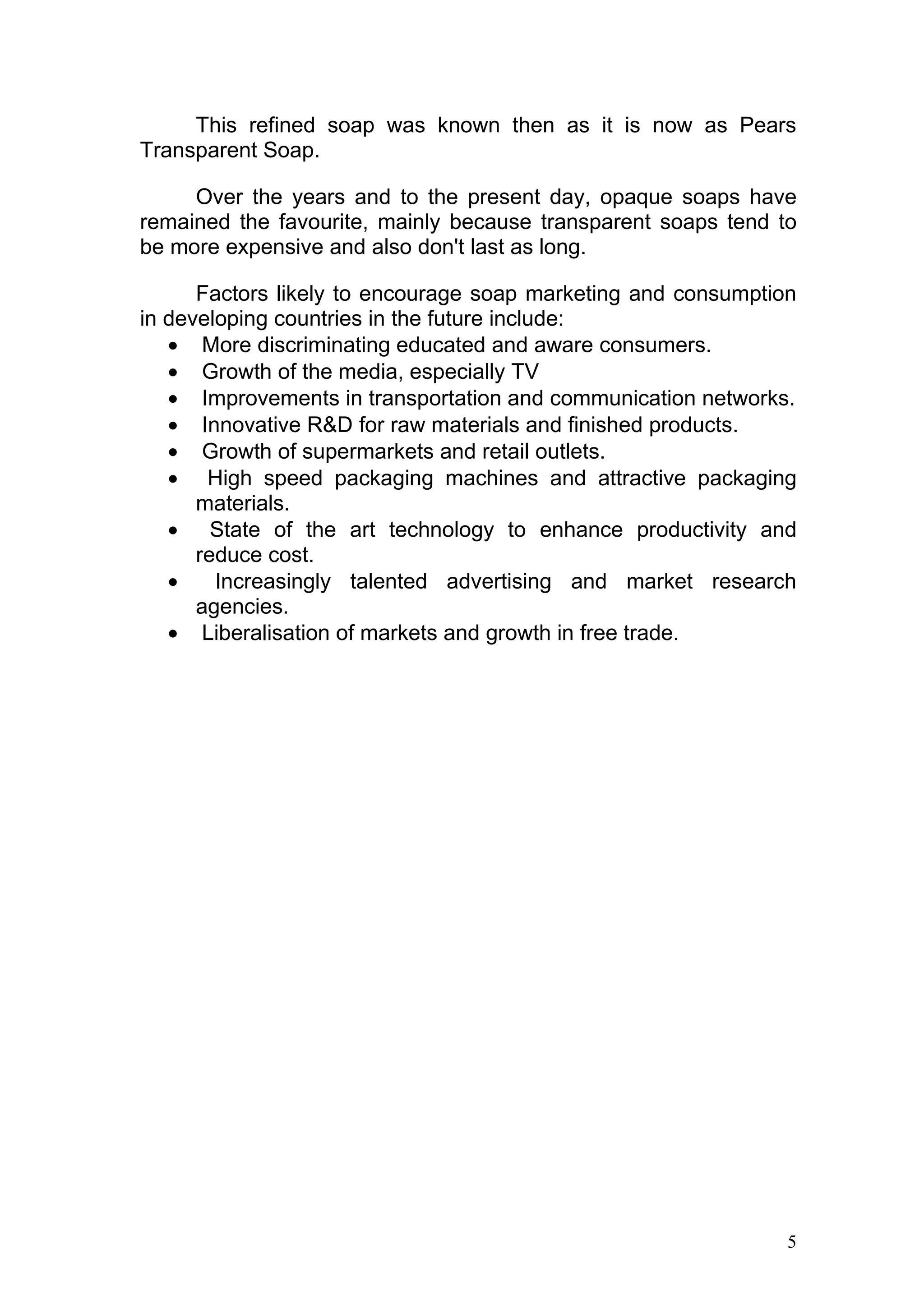 This refined soap was known then as it is now as Pears
Transparent Soap.

     Over the years and to the present day, opaque soaps have
remained the favourite, mainly because transparent soaps tend to
be more expensive and also don't last as long.

      Factors likely to encourage soap marketing and consumption
in developing countries in the future include:
   • More discriminating educated and aware consumers.
   • Growth of the media, especially TV
   • Improvements in transportation and communication networks.
   • Innovative R&D for raw materials and finished products.
   • Growth of supermarkets and retail outlets.
   • High speed packaging machines and attractive packaging
      materials.
   • State of the art technology to enhance productivity and
      reduce cost.
   •    Increasingly talented advertising and market research
      agencies.
   • Liberalisation of markets and growth in free trade.




                                                               5
 