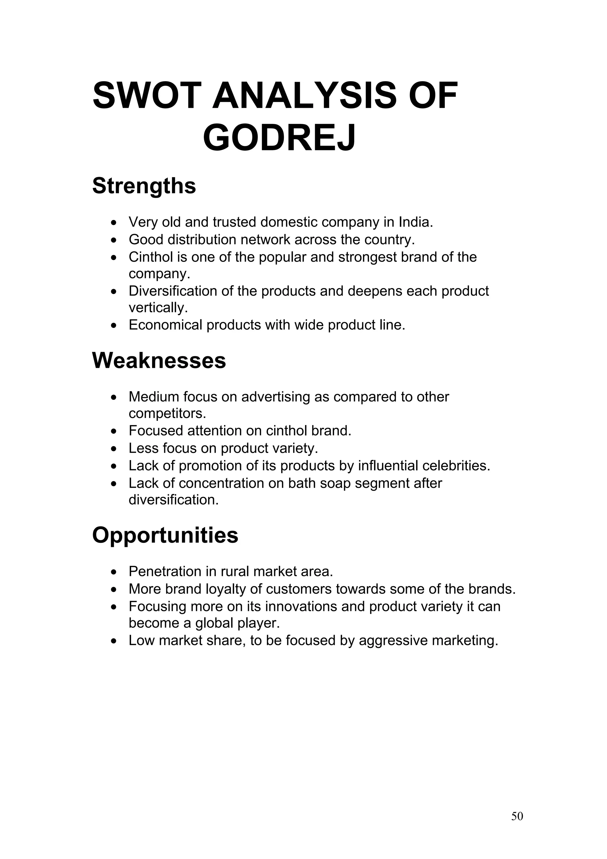 SWOT ANALYSIS OF
    GODREJ
Strengths
 • Very old and trusted domestic company in India.
 • Good distribution network across the country.
 • Cinthol is one of the popular and strongest brand of the
   company.
 • Diversification of the products and deepens each product
   vertically.
 • Economical products with wide product line.

Weaknesses
 • Medium focus on advertising as compared to other
   competitors.
 • Focused attention on cinthol brand.
 • Less focus on product variety.
 • Lack of promotion of its products by influential celebrities.
 • Lack of concentration on bath soap segment after
   diversification.

Opportunities
 • Penetration in rural market area.
 • More brand loyalty of customers towards some of the brands.
 • Focusing more on its innovations and product variety it can
   become a global player.
 • Low market share, to be focused by aggressive marketing.




                                                                   50
 