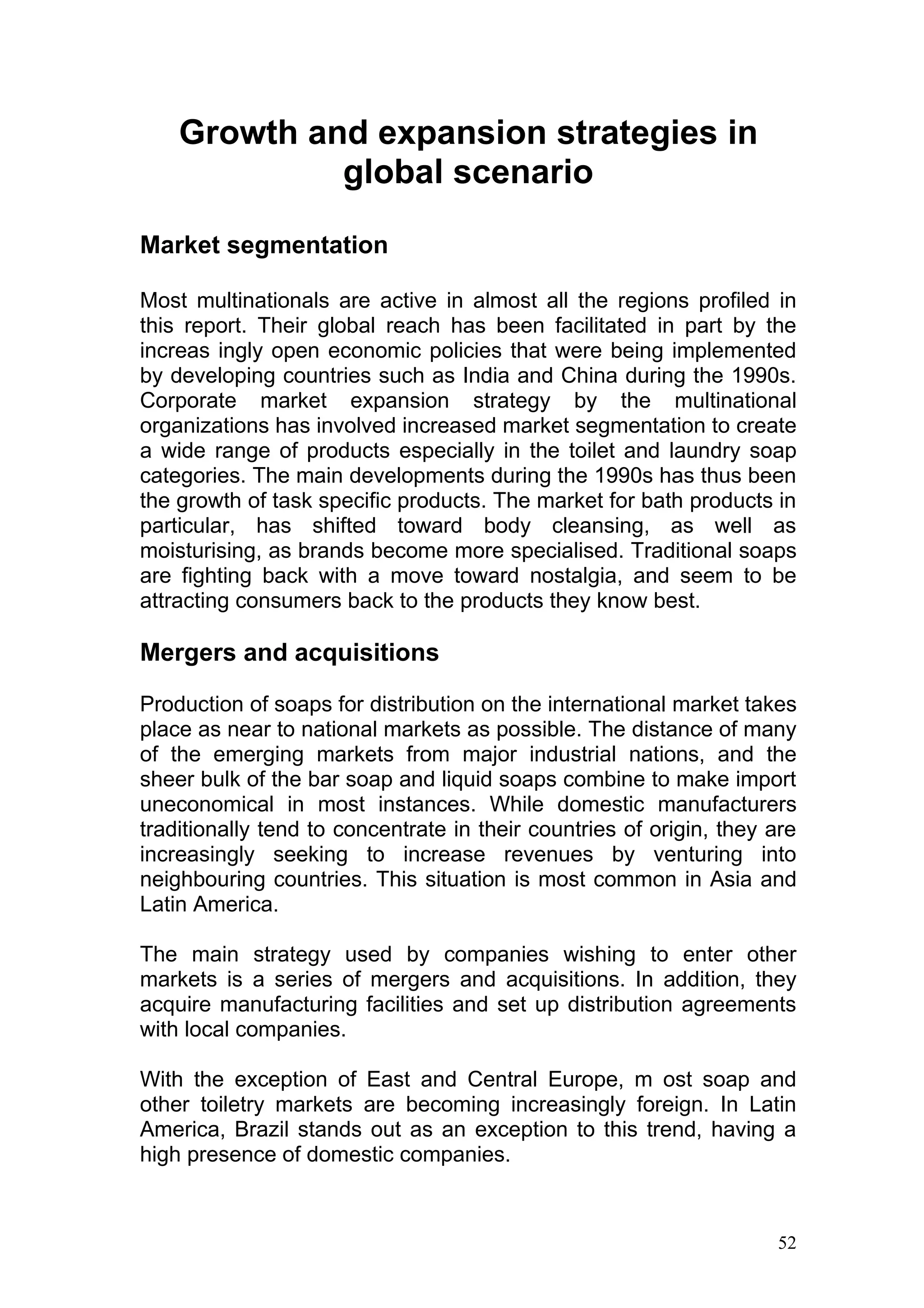 Growth and expansion strategies in
             global scenario

Market segmentation

Most multinationals are active in almost all the regions profiled in
this report. Their global reach has been facilitated in part by the
increas ingly open economic policies that were being implemented
by developing countries such as India and China during the 1990s.
Corporate market expansion strategy by the multinational
organizations has involved increased market segmentation to create
a wide range of products especially in the toilet and laundry soap
categories. The main developments during the 1990s has thus been
the growth of task specific products. The market for bath products in
particular, has shifted toward body cleansing, as well as
moisturising, as brands become more specialised. Traditional soaps
are fighting back with a move toward nostalgia, and seem to be
attracting consumers back to the products they know best.

Mergers and acquisitions

Production of soaps for distribution on the international market takes
place as near to national markets as possible. The distance of many
of the emerging markets from major industrial nations, and the
sheer bulk of the bar soap and liquid soaps combine to make import
uneconomical in most instances. While domestic manufacturers
traditionally tend to concentrate in their countries of origin, they are
increasingly seeking to increase revenues by venturing into
neighbouring countries. This situation is most common in Asia and
Latin America.

The main strategy used by companies wishing to enter other
markets is a series of mergers and acquisitions. In addition, they
acquire manufacturing facilities and set up distribution agreements
with local companies.

With the exception of East and Central Europe, m ost soap and
other toiletry markets are becoming increasingly foreign. In Latin
America, Brazil stands out as an exception to this trend, having a
high presence of domestic companies.



                                                                     52
 
