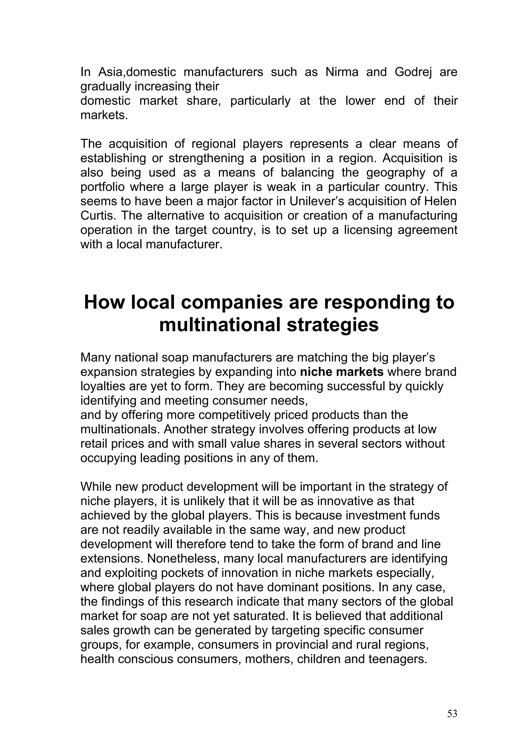 In Asia,domestic manufacturers such as Nirma and Godrej are
gradually increasing their
domestic market share, particularly at the lower end of their
markets.

The acquisition of regional players represents a clear means of
establishing or strengthening a position in a region. Acquisition is
also being used as a means of balancing the geography of a
portfolio where a large player is weak in a particular country. This
seems to have been a major factor in Unilever’s acquisition of Helen
Curtis. The alternative to acquisition or creation of a manufacturing
operation in the target country, is to set up a licensing agreement
with a local manufacturer.



How local companies are responding to
       multinational strategies
Many national soap manufacturers are matching the big player’s
expansion strategies by expanding into niche markets where brand
loyalties are yet to form. They are becoming successful by quickly
identifying and meeting consumer needs,
and by offering more competitively priced products than the
multinationals. Another strategy involves offering products at low
retail prices and with small value shares in several sectors without
occupying leading positions in any of them.

While new product development will be important in the strategy of
niche players, it is unlikely that it will be as innovative as that
achieved by the global players. This is because investment funds
are not readily available in the same way, and new product
development will therefore tend to take the form of brand and line
extensions. Nonetheless, many local manufacturers are identifying
and exploiting pockets of innovation in niche markets especially,
where global players do not have dominant positions. In any case,
the findings of this research indicate that many sectors of the global
market for soap are not yet saturated. It is believed that additional
sales growth can be generated by targeting specific consumer
groups, for example, consumers in provincial and rural regions,
health conscious consumers, mothers, children and teenagers.



                                                                    53
 