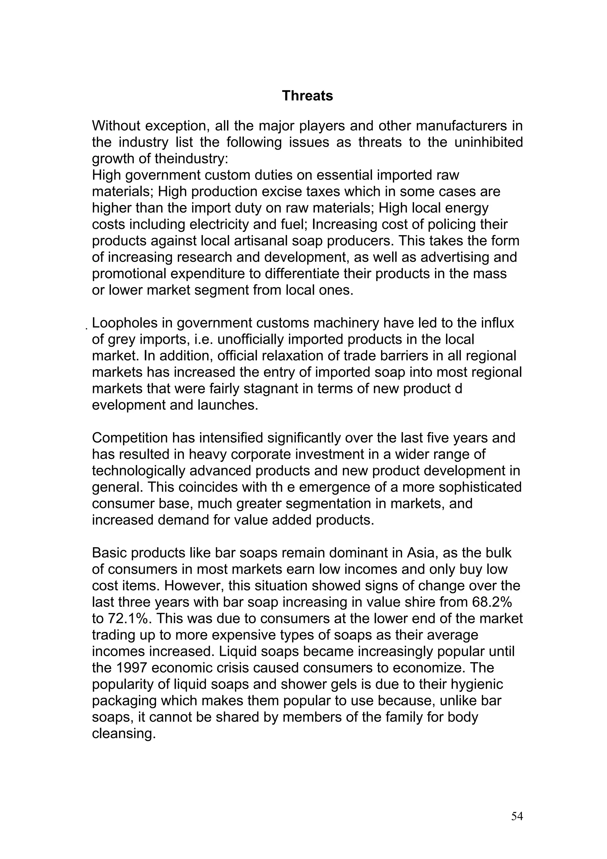 Threats

Without exception, all the major players and other manufacturers in
the industry list the following issues as threats to the uninhibited
growth of theindustry:
High government custom duties on essential imported raw
materials; High production excise taxes which in some cases are
higher than the import duty on raw materials; High local energy
costs including electricity and fuel; Increasing cost of policing their
products against local artisanal soap producers. This takes the form
of increasing research and development, as well as advertising and
promotional expenditure to differentiate their products in the mass
or lower market segment from local ones.

Loopholes in government customs machinery have led to the influx
 of grey imports, i.e. unofficially imported products in the local
 market. In addition, official relaxation of trade barriers in all regional
 markets has increased the entry of imported soap into most regional
 markets that were fairly stagnant in terms of new product d
 evelopment and launches.

Competition has intensified significantly over the last five years and
has resulted in heavy corporate investment in a wider range of
technologically advanced products and new product development in
general. This coincides with th e emergence of a more sophisticated
consumer base, much greater segmentation in markets, and
increased demand for value added products.

Basic products like bar soaps remain dominant in Asia, as the bulk
of consumers in most markets earn low incomes and only buy low
cost items. However, this situation showed signs of change over the
last three years with bar soap increasing in value shire from 68.2%
to 72.1%. This was due to consumers at the lower end of the market
trading up to more expensive types of soaps as their average
incomes increased. Liquid soaps became increasingly popular until
the 1997 economic crisis caused consumers to economize. The
popularity of liquid soaps and shower gels is due to their hygienic
packaging which makes them popular to use because, unlike bar
soaps, it cannot be shared by members of the family for body
cleansing.




                                                                         54
 