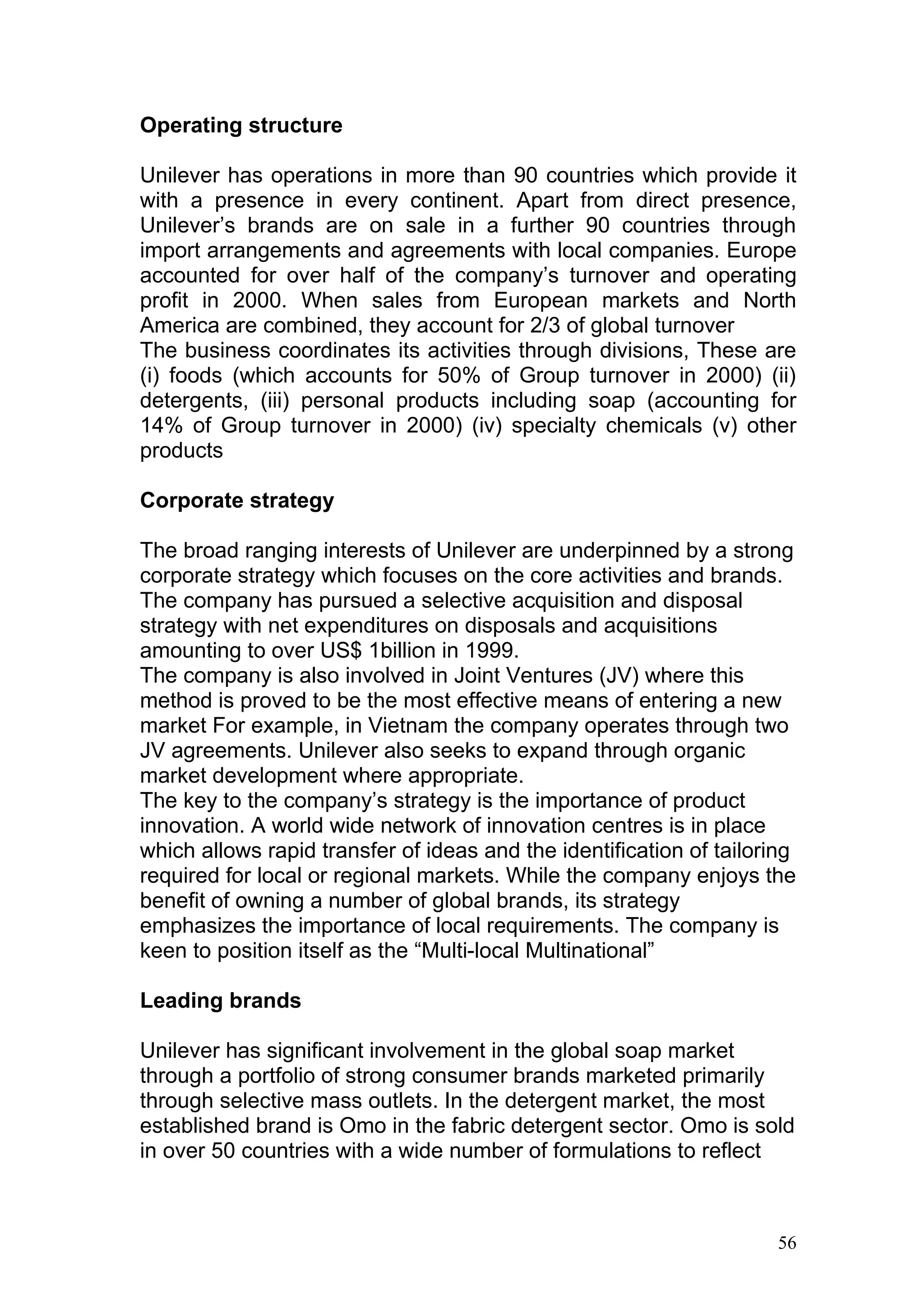 Operating structure

Unilever has operations in more than 90 countries which provide it
with a presence in every continent. Apart from direct presence,
Unilever’s brands are on sale in a further 90 countries through
import arrangements and agreements with local companies. Europe
accounted for over half of the company’s turnover and operating
profit in 2000. When sales from European markets and North
America are combined, they account for 2/3 of global turnover
The business coordinates its activities through divisions, These are
(i) foods (which accounts for 50% of Group turnover in 2000) (ii)
detergents, (iii) personal products including soap (accounting for
14% of Group turnover in 2000) (iv) specialty chemicals (v) other
products

Corporate strategy

The broad ranging interests of Unilever are underpinned by a strong
corporate strategy which focuses on the core activities and brands.
The company has pursued a selective acquisition and disposal
strategy with net expenditures on disposals and acquisitions
amounting to over US$ 1billion in 1999.
The company is also involved in Joint Ventures (JV) where this
method is proved to be the most effective means of entering a new
market For example, in Vietnam the company operates through two
JV agreements. Unilever also seeks to expand through organic
market development where appropriate.
The key to the company’s strategy is the importance of product
innovation. A world wide network of innovation centres is in place
which allows rapid transfer of ideas and the identification of tailoring
required for local or regional markets. While the company enjoys the
benefit of owning a number of global brands, its strategy
emphasizes the importance of local requirements. The company is
keen to position itself as the “Multi-local Multinational”

Leading brands

Unilever has significant involvement in the global soap market
through a portfolio of strong consumer brands marketed primarily
through selective mass outlets. In the detergent market, the most
established brand is Omo in the fabric detergent sector. Omo is sold
in over 50 countries with a wide number of formulations to reflect



                                                                      56
 