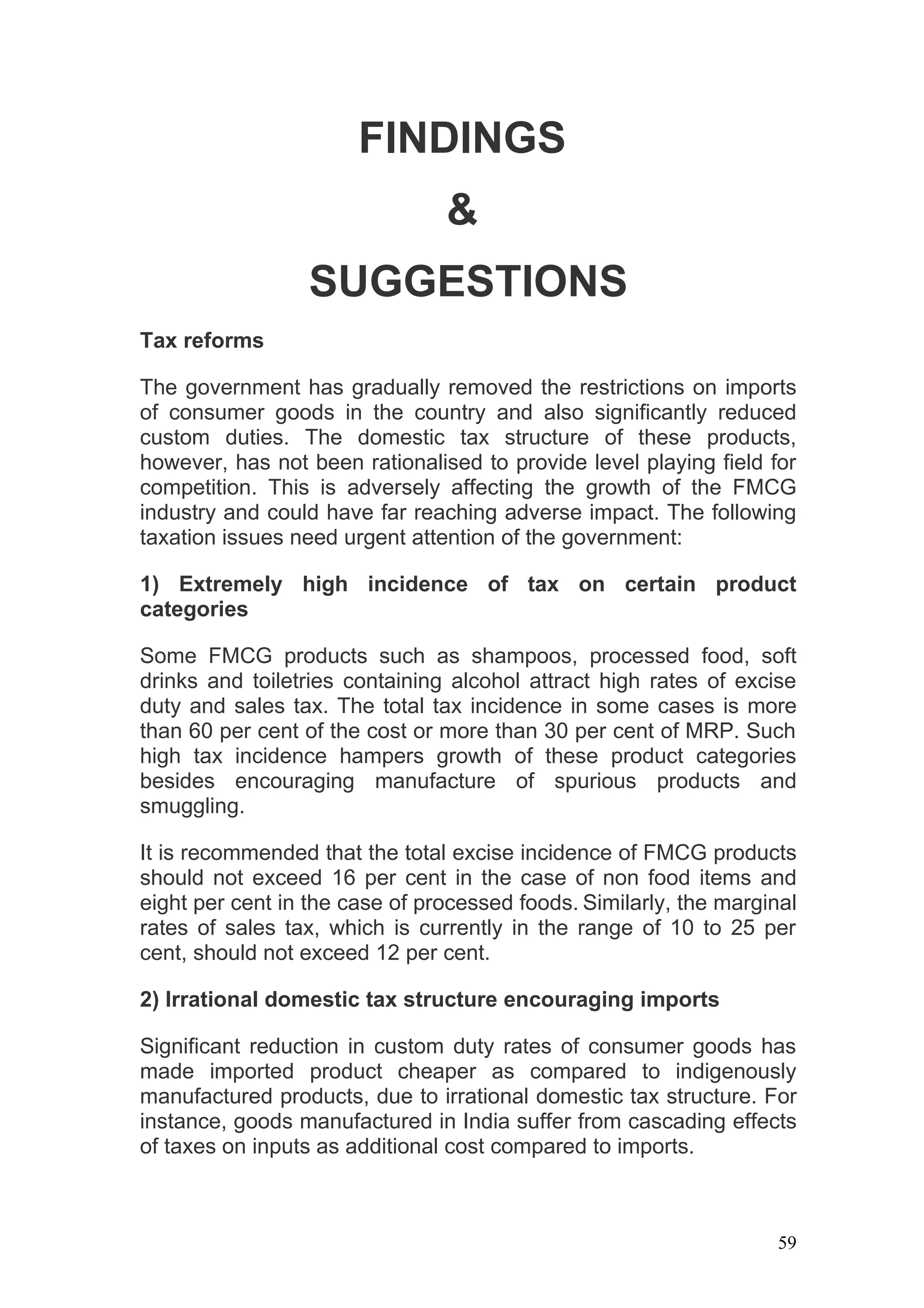 FINDINGS
                                &
                  SUGGESTIONS
Tax reforms

The government has gradually removed the restrictions on imports
of consumer goods in the country and also significantly reduced
custom duties. The domestic tax structure of these products,
however, has not been rationalised to provide level playing field for
competition. This is adversely affecting the growth of the FMCG
industry and could have far reaching adverse impact. The following
taxation issues need urgent attention of the government:

1) Extremely high incidence of tax on certain product
categories

Some FMCG products such as shampoos, processed food, soft
drinks and toiletries containing alcohol attract high rates of excise
duty and sales tax. The total tax incidence in some cases is more
than 60 per cent of the cost or more than 30 per cent of MRP. Such
high tax incidence hampers growth of these product categories
besides encouraging manufacture of spurious products and
smuggling.

It is recommended that the total excise incidence of FMCG products
should not exceed 16 per cent in the case of non food items and
eight per cent in the case of processed foods. Similarly, the marginal
rates of sales tax, which is currently in the range of 10 to 25 per
cent, should not exceed 12 per cent.

2) Irrational domestic tax structure encouraging imports

Significant reduction in custom duty rates of consumer goods has
made imported product cheaper as compared to indigenously
manufactured products, due to irrational domestic tax structure. For
instance, goods manufactured in India suffer from cascading effects
of taxes on inputs as additional cost compared to imports.



                                                                    59
 