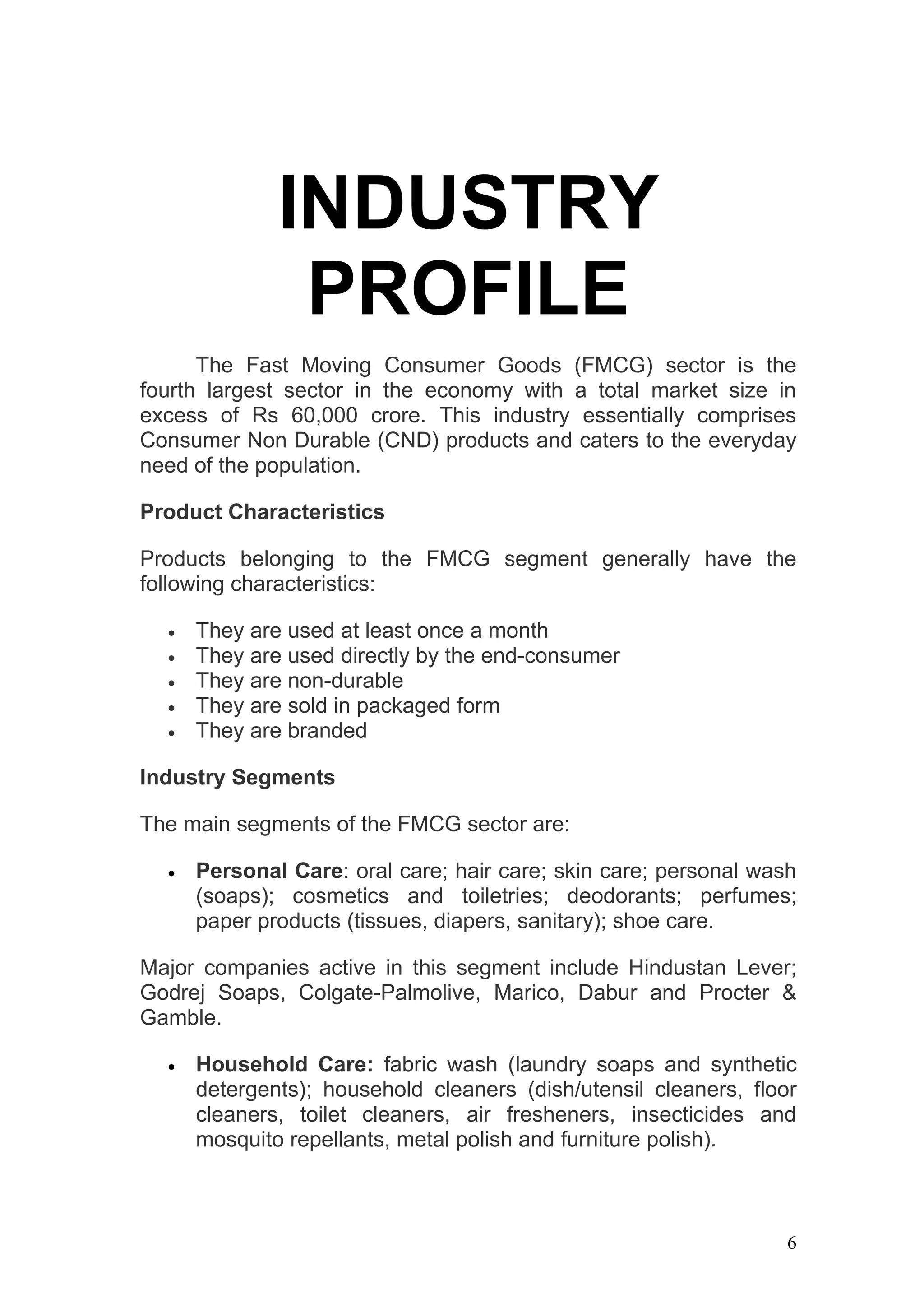 INDUSTRY
               PROFILE
      The Fast Moving Consumer Goods (FMCG) sector is the
fourth largest sector in the economy with a total market size in
excess of Rs 60,000 crore. This industry essentially comprises
Consumer Non Durable (CND) products and caters to the everyday
need of the population.

Product Characteristics

Products belonging to the FMCG segment generally have the
following characteristics:

  •   They are used at least once a month
  •   They are used directly by the end-consumer
  •   They are non-durable
  •   They are sold in packaged form
  •   They are branded

Industry Segments

The main segments of the FMCG sector are:

  •   Personal Care: oral care; hair care; skin care; personal wash
      (soaps); cosmetics and toiletries; deodorants; perfumes;
      paper products (tissues, diapers, sanitary); shoe care.

Major companies active in this segment include Hindustan Lever;
Godrej Soaps, Colgate-Palmolive, Marico, Dabur and Procter &
Gamble.

  •   Household Care: fabric wash (laundry soaps and synthetic
      detergents); household cleaners (dish/utensil cleaners, floor
      cleaners, toilet cleaners, air fresheners, insecticides and
      mosquito repellants, metal polish and furniture polish).



                                                                  6
 