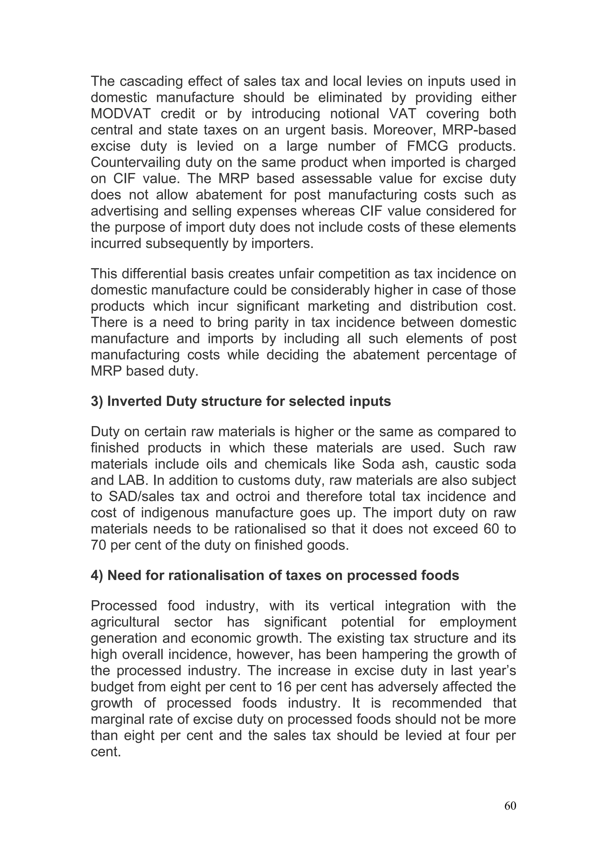 The cascading effect of sales tax and local levies on inputs used in
domestic manufacture should be eliminated by providing either
MODVAT credit or by introducing notional VAT covering both
central and state taxes on an urgent basis. Moreover, MRP-based
excise duty is levied on a large number of FMCG products.
Countervailing duty on the same product when imported is charged
on CIF value. The MRP based assessable value for excise duty
does not allow abatement for post manufacturing costs such as
advertising and selling expenses whereas CIF value considered for
the purpose of import duty does not include costs of these elements
incurred subsequently by importers.

This differential basis creates unfair competition as tax incidence on
domestic manufacture could be considerably higher in case of those
products which incur significant marketing and distribution cost.
There is a need to bring parity in tax incidence between domestic
manufacture and imports by including all such elements of post
manufacturing costs while deciding the abatement percentage of
MRP based duty.

3) Inverted Duty structure for selected inputs

Duty on certain raw materials is higher or the same as compared to
finished products in which these materials are used. Such raw
materials include oils and chemicals like Soda ash, caustic soda
and LAB. In addition to customs duty, raw materials are also subject
to SAD/sales tax and octroi and therefore total tax incidence and
cost of indigenous manufacture goes up. The import duty on raw
materials needs to be rationalised so that it does not exceed 60 to
70 per cent of the duty on finished goods.

4) Need for rationalisation of taxes on processed foods

Processed food industry, with its vertical integration with the
agricultural sector has significant potential for employment
generation and economic growth. The existing tax structure and its
high overall incidence, however, has been hampering the growth of
the processed industry. The increase in excise duty in last year’s
budget from eight per cent to 16 per cent has adversely affected the
growth of processed foods industry. It is recommended that
marginal rate of excise duty on processed foods should not be more
than eight per cent and the sales tax should be levied at four per
cent.


                                                                    60
 