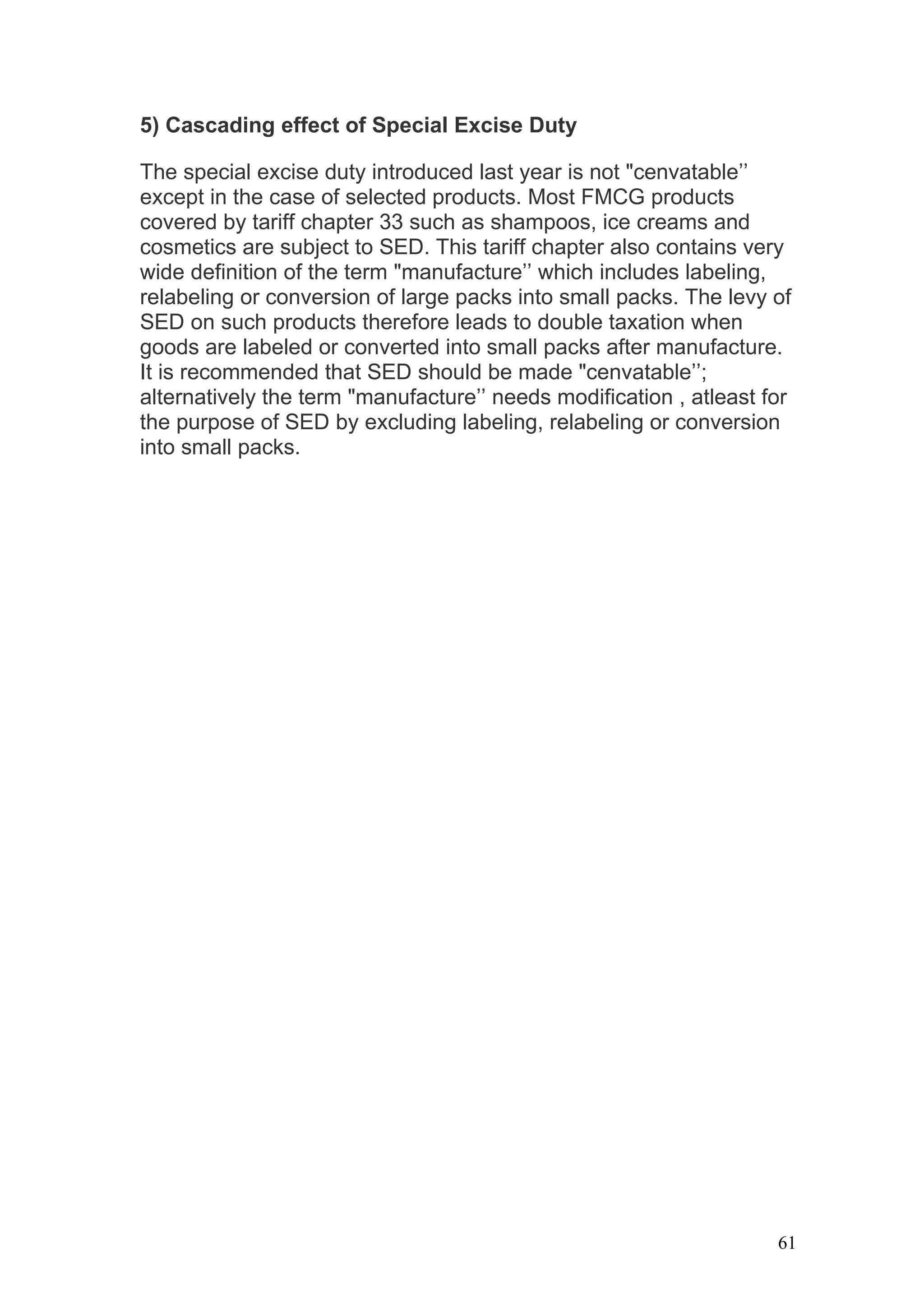5) Cascading effect of Special Excise Duty

The special excise duty introduced last year is not "cenvatable’’
except in the case of selected products. Most FMCG products
covered by tariff chapter 33 such as shampoos, ice creams and
cosmetics are subject to SED. This tariff chapter also contains very
wide definition of the term "manufacture’’ which includes labeling,
relabeling or conversion of large packs into small packs. The levy of
SED on such products therefore leads to double taxation when
goods are labeled or converted into small packs after manufacture.
It is recommended that SED should be made "cenvatable’’;
alternatively the term "manufacture’’ needs modification , atleast for
the purpose of SED by excluding labeling, relabeling or conversion
into small packs.




                                                                    61
 